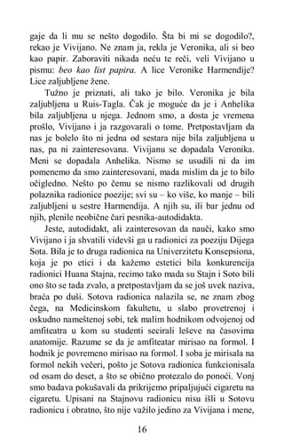 16
gaje da li mu se nešto dogodilo. Šta bi mi se dogodilo?,
rekao je Vivijano. Ne znam ja, rekla je Veronika, ali si beo
kao papir. Zaboraviti nikada neću te reči, veli Vivijano u
pismu: beo kao list papira. A lice Veronike Harmendije?
Lice zaljubljene žene.
Tužno je priznati, ali tako je bilo. Veronika je bila
zaljubljena u Ruis-Tagla. Čak je moguće da je i Anhelika
bila zaljubljena u njega. Jednom smo, a dosta je vremena
prošlo, Vivijano i ja razgovarali o tome. Pretpostavljam da
nas je bolelo što ni jedna od sestara nije bila zaljubljena u
nas, pa ni zainteresovana. Vivijanu se dopadala Veronika.
Meni se dopadala Anhelika. Nismo se usudili ni da im
pomenemo da smo zainteresovani, mada mislim da je to bilo
očigledno. Nešto po čemu se nismo razlikovali od drugih
polaznika radionice poezije; svi su – ko više, ko manje – bili
zaljubljeni u sestre Harmendija. A njih su, ili bar jednu od
njih, plenile neobične čari pesnika-autodidakta.
Jeste, autodidakt, ali zainteresovan da nauči, kako smo
Vivijano i ja shvatili videvši ga u radionici za poeziju Dijega
Sota. Bila je to druga radionica na Univerzitetu Konsepsiona,
koja je po etici i da kažemo estetici bila konkurencija
radionici Huana Stajna, recimo tako mada su Stajn i Soto bili
ono što se tada zvalo, a pretpostavljam da se još uvek naziva,
braća po duši. Sotova radionica nalazila se, ne znam zbog
čega, na Medicinskom fakultetu, u slabo provetrenoj i
oskudno nameštenoj sobi, tek malim hodnikom odvojenoj od
amfiteatra u kom su studenti secirali leševe na časovima
anatomije. Razume se da je amfiteatar mirisao na formol. I
hodnik je povremeno mirisao na formol. I soba je mirisala na
formol nekih večeri, pošto je Sotova radionica funkcionisala
od osam do deset, a što se obično protezalo do ponoći. Vonj
smo badava pokušavali da prikrijemo pripaljujući cigaretu na
cigaretu. Upisani na Stajnovu radionicu nisu išli u Sotovu
radionicu i obratno, što nije važilo jedino za Vivijana i mene,
 