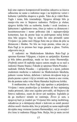 17
koji smo zapravo kompenzovali kronična odsustva sa časova
odlascima ne samo u radionice nego i na književne večeri i
kulturne i političke skupove u gradu. Tako da je videti Ruis-
Tagla i tamo, bilo iznenađenje. Njegovo držanje bilo je
manje-više ono iz Stajnove radionice. Pažljivo je slušao,
njegove kritike bile su razborite, kratke i uvek izrečene u
ljubaznom i uglađenom tonu, čitao je radove sa distancom i
nezainteresovano i nemo prihvatao čak i najnepovoljnije
komentare, kao da pesme koje su podvrgnute našoj kritici
nisu bile njegove. Nije to nešto što smo primetili samo
Vivijano i ja; jedne noći Dijego Soto mu je rekao da piše sa
distancom i hladno. Ne liče na tvoje pesme, rekao mu je.
Ruis-Tagl je to priznao bez traga ganuća u glasu. Tražim,
odgovorio mu je.
U radionici na Medicinskom fakultetu Ruis-Tagl je
upoznao Karmen Viljagran, s kojom se sprijateljio. Karmen
je bila dobra pesnikinja, mada ne kao sestre Harmendija.
(Najbolji autori ili najbolje najave autora mogle su se naći u
radionici Huana Stajna.) Takođe je upoznao Martu Posadas –
nadimak: Debela Posadas – i sprijateljio se s njom, jedinim
studentom medicine u radionici na Medicinskom fakultetu,
jednom veoma belom, debelom i tužnom devojkom koja je
pisala pesme u prozi i čiji je istinski san, barem u ono vreme,
bio da postane neka vrsta Marte Hameker književne kritike.
S muškarcima se Ruis-Tagl nije upuštao u prijateljstva.
Vivijana i mene pozdravljao je korektno ali bez najmanjeg
znaka prisnosti, iako smo zajedno provodili, od Stajnove do
Sotove radionice, osam do devet sati nedeljno. Izgledalo je
da ga muškarci nimalo ne zanimaju. Živeo je sam, u
njegovoj kući je (sudeći po Vivijanu) bilo nečeg neobičnog,
oskudevao je u detinjastoj obesti s kakvom su ostali pesnici
obično nosili vlastita dela, bio je prijatelj ne samo najdivnijih
devojaka mog vremena (sestara Harmendija), već je osvojio i
dve žene iz radionice Dijega Sota. Rečju, bio je meta zavisti
 