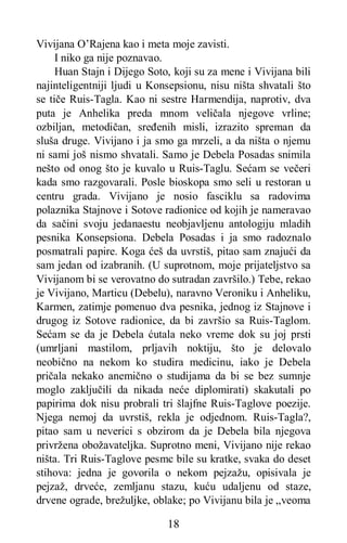 18
Vivijana O’Rajena kao i meta moje zavisti.
I niko ga nije poznavao.
Huan Stajn i Dijego Soto, koji su za mene i Vivijana bili
najinteligentniji ljudi u Konsepsionu, nisu ništa shvatali što
se tiče Ruis-Tagla. Kao ni sestre Harmendija, naprotiv, dva
puta je Anhelika preda mnom veličala njegove vrline;
ozbiljan, metodičan, sređenih misli, izrazito spreman da
sluša druge. Vivijano i ja smo ga mrzeli, a da ništa o njemu
ni sami još nismo shvatali. Samo je Debela Posadas snimila
nešto od onog što je kuvalo u Ruis-Taglu. Sećam se večeri
kada smo razgovarali. Posle bioskopa smo seli u restoran u
centru grada. Vivijano je nosio fasciklu sa radovima
polaznika Stajnove i Sotove radionice od kojih je nameravao
da sačini svoju jedanaestu neobjavljenu antologiju mladih
pesnika Konsepsiona. Debela Posadas i ja smo radoznalo
posmatrali papire. Koga ćeš da uvrstiš, pitao sam znajući da
sam jedan od izabranih. (U suprotnom, moje prijateljstvo sa
Vivijanom bi se verovatno do sutradan završilo.) Tebe, rekao
je Vivijano, Marticu (Debelu), naravno Veroniku i Anheliku,
Karmen, zatimje pomenuo dva pesnika, jednog iz Stajnove i
drugog iz Sotove radionice, da bi završio sa Ruis-Taglom.
Sećam se da je Debela ćutala neko vreme dok su joj prsti
(umrljani mastilom, prljavih noktiju, što je delovalo
neobično na nekom ko studira medicinu, iako je Debela
pričala nekako anemično o studijama da bi se bez sumnje
moglo zaključili da nikada neće diplomirati) skakutali po
papirima dok nisu probrali tri šlajfne Ruis-Taglove poezije.
Njega nemoj da uvrstiš, rekla je odjednom. Ruis-Tagla?,
pitao sam u neverici s obzirom da je Debela bila njegova
privržena obožavateljka. Suprotno meni, Vivijano nije rekao
ništa. Tri Ruis-Taglove pesmc bile su kratke, svaka do deset
stihova: jedna je govorila o nekom pejzažu, opisivala je
pejzaž, drveće, zemljanu stazu, kuću udaljenu od staze,
drvene ograde, brežuljke, oblake; po Vivijanu bila je „veoma
 