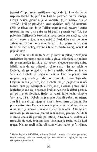 19
japanska”; po mom mišljenju izgledala je kao da ju je
napisao Horhe Tejljer4
kao kad bi pretrpeo potres mozga.
Druga pesma govorila je o vazduhu (njen naslov bio je
Vazduh) koji se provlačio kroz spojnice kuće od kamena.
(Bila je takva kao da je Tejljer izgubio moć govora i ostao
uporan, što me u to doba ne bi čudilo postoje već ’73. bar
polovina Tejljerovih kurvinih sinova ostala bez moći govora
ali sa nepromenjenom upornošću.) Poslednju sam potpuno
zaboravio. Sećam se samo da se u toj pesmi u jednom
trenutku, bez nekog rezona (ili se to činilo meni), odnekud
pojavio nož.
Zašto misliš da ne treba da ga uvrstim, pitao je Vivijano
nadlaktice ispružene preko stola a glave oslonjene o nju, kao
da je nadlaktica jastuk a sto krevet njegove spavaće sobe.
Mislio sam da ste prijatelji, rekao sam. I jesmo, rekla je
Debela, ali ga svejedno ne bih uvrstila. Zašto, upitao je
Vivijano. Debela je slegla ramenima. Kao da pesme nisu
njegove, odgovorila je zatim, ne znam da li sam objasnila.
Objasni, rekao je Vivijano. Debela me je pogledala u oči
(sedeo sam joj nasuprot, a Vivijano je sedeo pored nje i
izgledao je kao da je zaspao) i rekla: Alberto je dobar pesnik,
ali još nije eksplodirao. Hoćeš da kažeš da je nevin, pitao je
Vivijano, ali ni Debela ni ja nismo obratili pažnju na njega.
Jesi li čitala druge njegove stvari, želeo sam da znam. Šta
piše i kako piše? Debela se nasmejala iz dubine duše, kao da
ni sama nije verovala u ono šta će nam reći. Alberto će,
nastavila je, da izazove prevrat u čileanskoj poeziji. Ali da li
si nešto čitala ili govoriš po intuiciji? Debela se useknula i
nastavila da ćuti. Jednom sam, iznenada je rekla, otišla kod
njega. Nismo rekli ništa ali sam video kako je Vivijano,
4
Horhe Tejljer (1935-1996), uticajan čileanski pesnik. U svojim pesmama,
između ostalog, opisivao mitski jug i prizivao dečaštvo i izgubljeni raj kroz
slike prirode, imanja i sl.
 