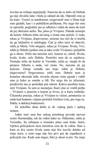 21
čoveku ne trebaju neprijatelji. Naravno da se šalio ali Debela
ga nije shvatila tako i htela je odmah da ide. Otpratili smo je
do kuće. Vozeći se autobusom, razgovarali smo o filmu koji
smo gledali, kao i o političkim prilikama. Pre nego što smo
se oprostili, pogledala nas je odlučno i rekla da mora da traži
da joj obećamo nešto. Šta, pitao je Vivijano. Nikada nemojte
da kažete Albertu ništa od onog o čemu smo pričali. U redu,
rekao je Vivijano, dogovoreno, nećemo mu reći da si tražila
da ga isključim iz antologije. Čak je niko neće ni objaviti,
rekla je Marta. Vrlo moguće, rekao je Vivijano. Hvala, Vivi,
rekla je Debela (jedino ona je tako zvala Vivijana) i poljubila
ga u obraz. Ništa mu nećemo reći, kunem se, rekoh. Hvala,
hvala, hvala, reče Debela. Pomislio sam da se zajebava.
Nemojte ništa da kažete ni Veroniki, rekla je, mogla bi da
prenese Albertu a onda, već znate. Ne, nećemo da joj
kažemo. Ostaje između nas troje, rekla je Debela,
dogovoreno? Dogovoreno, rekli smo. Debela nam je
konačno okrenula leđa, otvorila ulazna vrata zgrade i videli
smo je kako se smešta u lift. Pre nego što će iščeznuti,
pozdravila nas je poslednji put rukom. Kakva posebna žena,
reče Vivijano. Ja sam se nasmejao. Kući smo se vratili peške
– Vivijano u pansion u kojem je živeo, ja u kuću roditelja.
Čileanska poezija, rekao je Vivijano te večeri, promeniće se
onda kad budemo valjano pročitali Enrikea Lina, pre toga ne.
Dakle, u dalekoj budućnosti.
Za nekoliko dana došlo je do vojnog puča i opšteg
rastura.
Jedne noći sam bez nekog posebnog povoda nazvao
sestre Harmendija, tek da vidim kako su. Odlazimo, rekla je
Veronika. Sa zebnjom u stomaku pitao sam kada. Sutra.
Uprkos policijskom času insistirao sam da ih vidim. Stan u
kom su dve sestre živele same nije bio isuviše daleko od
moje kuće, a osim toga nije bio prvi put da zapadnem u
policijski čas. Kada sam stigao, bilo je deset uveče. Na moje
 