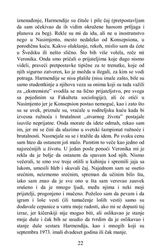 22
iznenađenje, Harmendije su čitale i pile čaj (pretpostavljam
da sam očekivao da ih vidim okružene haosom prtljaga i
planova za beg). Rekle su mi da idu, ali ne u inostranstvo
nego u Nasimjento, mesto nedaleko od Konsepsiona, u
porodičnu kuću. Kakvo olakšanje, rekoh, mislio sam da ćete
u Švedsku ili nešto slično. Što bih više volela, reče mi
Veronika. Onda smo pričali o prijateljima koje dugo nismo
videli, praveći pretpostavke tipične za te trenutke, koje od
njih sigurno zatvoren, ko je možda u ilegali, za kim se vodi
potraga. Harmendije se nisu plašile (nisu imale zašto, bile su
samo studentkinje a njihova veza sa onima koji su tada važili
za „ekstremiste” svodila se na lično prijateljstvo, pre svega
sa pojedinim sa Fakulteta sociologije), ali će otići u
Nasimjento jer je Konsepsion postao nemoguć, kao i zato što
su se uvek, priznale su, vraćale u roditeljsku kuću kada bi
izvesna ružnoća i brutalnost „stvarnog života” postajale
isuviše neprijatne. Onda morate da idete odmah, rekao sam
im, jer mi se čini da ulazimo u svetski šampionat ružnoće i
brutalnosti. Nasmejale su se i tražile da idem. Po svaku cenu
sam hteo da ostanem još malo. Pamtim to veče kao jedno od
najsrećnijih u životu. U jedan posle ponoći Veronika mi je
rekla da je bolje da ostanem da spavam kod njih. Nismo
večerali, te smo sve troje otišli u kuhinju i spremili jaja sa
lukom, umesili hleb i skuvali čaj. Najednom sam se osetio
srećnim, neizmemo srećnim, spreman da učinim bilo šta,
iako sam znao da je sve ono u šta sam verovao zauvek
srušeno i da je mnogo ljudi, među njima i neki moji
prijatelji, progonjeno i mučeno. Poželeo sam da pevam i da
igram i loše vesti (ili tumačenje loših vesti) samo su
dodavale cepanice u vatru moje radosti, ako mi se dopusti taj
izraz, jer kičerskiji nije mogao biti, ali oslikavao je stanje
moje duše i čak bih se usudio da tvrdim da je oslikavao i
stanje duše sestara Harmendija, kao i mnogih koji su
septembra 1973. imali dvadeset godina ili čak manje.
 