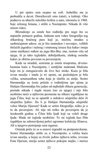 23
U pet ujutro sam zaspao na sofi. Anhelika me je
probudila u devet. Doručkovali smo ćuteći, u kuhinji. Oko
podneva su ubacile nekoliko kofera u auto, sitronetu iz 1968.
boje zelenog limuna, i otišle u Nasimjento. Nikada ih više
nisam video.
Bliznakinje su ostale bez roditelja pre nego što su
napunile petnaest godina. Jednom sam video fotografiju tog
slikarskog bračnog para koji je, mislim, stradao u
saobraćajnom udesu: on je bio tamnokos i suvonjav, velikih
štrčećih jagodica i tužnog i smetenog izraza lica kakav imaju
samo muškarci rođeni na jugu Bio-Bia; ona, rastom viša od
njega, ili je tako izgledalo; debeljuškasta, slatkog osmeha
kakav je obično povezan sa poverenjem.
Kada su stradali, sestrama je ostala trospratna, drveno-
kamena kuća u Nasimjentu, i zemljište nadomak Mulćena
koje im je omogućavalo da žive bez stiske. Kuća je bila
izvan naselja i imala je tri sprata, na poslednjem je bila
velika, umansarđena soba koja je služila za atelje. Sestre
Harmendija su često pričale o roditeljima (po njima je
Hulijan Harmendija bio jedan od najboljih slikara generacije,
premda nikada i nigde nisam čuo za njega) i nije bilo
neobično naići u njihovim pesmama na slikare izgubljene na
jugu Čilea, koji su se upustili u nekakvo očajničko delo ili
očajničku ljubav. Da li je Hulijan Harmendija očajnički
voleo Mariju Ojarsun? Kada se setim fotografije, teško je u
to da poverujem. Ali nije mi teško da poverujem da je
šezdesetih godina u Čileu bilo ljudi koji su voleli druge
ljude. Mada mi izgleda neobično. To mi izgleda kao film
izgubljen na zaboravljenoj polici ogromne kolekcije filmova.
Ali u njegovo postojanje sam siguran.
Ostatak priče će se u osnovi izgraditi na pretpostavkama.
Sestre Harmendija otišle su u Nasimjento, u veliku kuću
izvan naselja, u kojoj su živele jedino njihova tetka, izvesna
Ema Ojarsun, starija sestra njihove pokojne majke, i starica
 