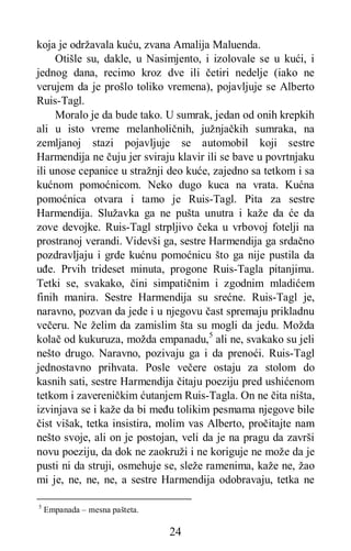 24
koja je održavala kuću, zvana Amalija Maluenda.
Otišle su, dakle, u Nasimjento, i izolovale se u kući, i
jednog dana, recimo kroz dve ili četiri nedelje (iako ne
verujem da je prošlo toliko vremena), pojavljuje se Alberto
Ruis-Tagl.
Moralo je da bude tako. U sumrak, jedan od onih krepkih
ali u isto vreme melanholičnih, južnjačkih sumraka, na
zemljanoj stazi pojavljuje se automobil koji sestre
Harmendija ne čuju jer sviraju klavir ili se bave u povrtnjaku
ili unose cepanice u stražnji deo kuće, zajedno sa tetkom i sa
kućnom pomoćnicom. Neko dugo kuca na vrata. Kućna
pomoćnica otvara i tamo je Ruis-Tagl. Pita za sestre
Harmendija. Služavka ga ne pušta unutra i kaže da će da
zove devojke. Ruis-Tagl strpljivo čeka u vrbovoj fotelji na
prostranoj verandi. Videvši ga, sestre Harmendija ga srdačno
pozdravljaju i grde kućnu pomoćnicu što ga nije pustila da
uđe. Prvih trideset minuta, progone Ruis-Tagla pitanjima.
Tetki se, svakako, čini simpatičnim i zgodnim mladićem
finih manira. Sestre Harmendija su srećne. Ruis-Tagl je,
naravno, pozvan da jede i u njegovu čast spremaju prikladnu
večeru. Ne želim da zamislim šta su mogli da jedu. Možda
kolač od kukuruza, možda empanadu,5
ali ne, svakako su jeli
nešto drugo. Naravno, pozivaju ga i da prenoći. Ruis-Tagl
jednostavno prihvata. Posle večere ostaju za stolom do
kasnih sati, sestre Harmendija čitaju poeziju pred ushićenom
tetkom i zavereničkim ćutanjem Ruis-Tagla. On ne čita ništa,
izvinjava se i kaže da bi među tolikim pesmama njegove bile
čist višak, tetka insistira, molim vas Alberto, pročitajte nam
nešto svoje, ali on je postojan, veli da je na pragu da završi
novu poeziju, da dok ne zaokruži i ne koriguje ne može da je
pusti ni da struji, osmehuje se, sleže ramenima, kaže ne, žao
mi je, ne, ne, ne, a sestre Harmendija odobravaju, tetka ne
5
Empanada – mesna pašteta.
 
