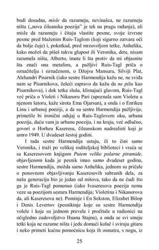 25
budi dosadna, misle da razumeju, nevinašca, ne razumeju
ništa („nova čileanska poezija” je tek na pragu rađanja), ali
misle da razumeju i čitaju vlastite pesme, svoje izvrsne
pesme pred blaženim Ruis-Taglom (koji sigurno zatvara oči
da bolje čuje) i, pokatkad, pred mrzovoljom tetke, Anhelika,
kako možeš da pišeš takvu glupost ili Veronika, dete, nisam
razumela ništa, Alberto, imate li šta protiv da mi objasnite
šta znači ona metafora, a pažljivi Ruis-Tagl priča o
označitelju i označenom, o Džojsu Mansuru, Silviji Plat,
Alehandri Pisarnik (iako sestre Harmendija kažu ne, ne sviđa
nam se Pisarnikova, želeći zapravo da kažu da ne pišu kao
Pisarnikova), i dok tetka sluša, klimajući glavom, Ruis-Tagl
već priča o Violeti i Nikanoru Pari (upoznala sam Violetu u
njenom šatoru, kaže sirota Ema Ojarsun), a onda i o Enrikeu
Linu i urbanoj poeziji, a da su sestre Harmendija pažljivije,
primetile bi ironični odsjaj u Ruis-Taglovom oku, urbana
poezija, daću vam ja urbanu poeziju, i na kraju, već odlučno,
govori o Horheu Kaseresu, čileanskom nadrealisti koji je
umro 1949. U dvadeset šestoj godini.
I tada sestre Harmendija ustaju, ili to čini samo
Veronika, i traži po velikoj roditeljskoj biblioteci i vraća se
sa Kaseresovom knjigom Putem velike polarne piramide,
objavljenom kada je pesnik imao samo dvadeset godina,
sestre Harmendija, možda samo Anhelika, jednom su pričale
o ponovnom objavljivanju Kaseresovih sabranih dela, za
našu generaciju bio je jedan od mitova, tako da ne čudi što
ga je Ruis-Tagl pomenuo (iako Ivaseresova poezija nema
veze sa poezijom sestara Harmendija; Violetina i Nikanorova
da, ali Kaseresova ne). Pominje i En Sekston, Elizabet Bišop
i Denis Levertov (pesnikinje koje su sestre Harmendija
volele i koje su jednom prevele i pročitale u radionici na
očigledno zadovoljstvo Huana Stajna), a onda se svi smeju
tetki koja ne razume ništa i jedu domaći kolač i sviraju gitaru
i neko primeti kućnu pomoćnicu koja ih osmatra, s nogu, iz
 