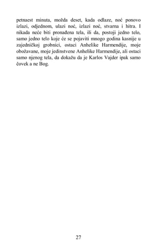 27
petnaest minuta, možda deset, kada odlaze, noć ponovo
izlazi, odjednom, ulazi noć, izlazi noć, stvarna i hitra. I
nikada neće biti pronađena tela, ili da, postoji jedno telo,
samo jedno telo koje će se pojaviti mnogo godina kasnije u
zajedničkoj grobnici, ostaci Anhelike Harmendije, moje
obožavane, moje jedinstvene Anhelike Harmendije, ali ostaci
samo njenog tela, da dokažu da je Karlos Vajder ipak samo
čovek a ne Bog.
 