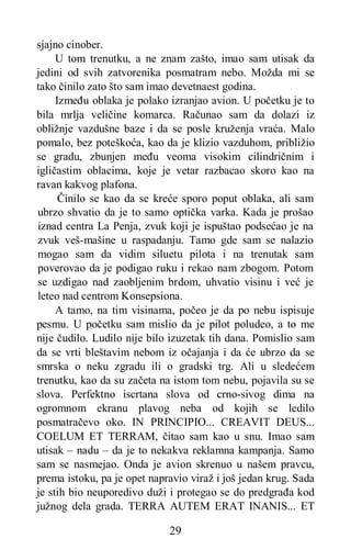 29
sjajno cinober.
U tom trenutku, a ne znam zašto, imao sam utisak da
jedini od svih zatvorenika posmatram nebo. Možda mi se
tako činilo zato što sam imao devetnaest godina.
Između oblaka je polako izranjao avion. U početku je to
bila mrlja veličine komarca. Računao sam da dolazi iz
obližnje vazdušne baze i da se posle kruženja vraća. Malo
pomalo, bez poteškoća, kao da je klizio vazduhom, približio
se gradu, zbunjen među veoma visokim cilindričnim i
igličastim oblacima, koje je vetar razbacao skoro kao na
ravan kakvog plafona.
Činilo se kao da se kreće sporo poput oblaka, ali sam
ubrzo shvatio da je to samo optička varka. Kada je prošao
iznad centra La Penja, zvuk koji je ispuštao podsećao je na
zvuk veš-mašine u raspadanju. Tamo gde sam se nalazio
mogao sam da vidim siluetu pilota i na trenutak sam
poverovao da je podigao ruku i rekao nam zbogom. Potom
se uzdigao nad zaobljenim brdom, uhvatio visinu i već je
leteo nad centrom Konsepsiona.
A tamo, na tim visinama, počeo je da po nebu ispisuje
pesmu. U početku sam mislio da je pilot poludeo, a to me
nije čudilo. Ludilo nije bilo izuzetak tih dana. Pomislio sam
da se vrti bleštavim nebom iz očajanja i da će ubrzo da se
smrska o neku zgradu ili o gradski trg. Ali u sledećem
trenutku, kao da su začeta na istom tom nebu, pojavila su se
slova. Perfektno iscrtana slova od crno-sivog dima na
ogromnom ekranu plavog neba od kojih se ledilo
posmatračevo oko. IN PRINCIPIO... CREAVIT DEUS...
COELUM ET TERRAM, čitao sam kao u snu. Imao sam
utisak – nadu – da je to nekakva reklamna kampanja. Samo
sam se nasmejao. Onda je avion skrenuo u našem pravcu,
prema istoku, pa je opet napravio viraž i još jedan krug. Sada
je stih bio neuporedivo duži i protegao se do predgrađa kod
južnog dela grada. TERRA AUTEM ERAT INANIS... ET
 