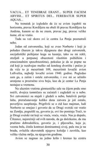 30
VACUA... ET TENEBRAE ERANT... SUPER FACIEM
ABYSSI... ET SPIRITUS DEI... FEREBATUR SUPER
AQUAS...
Na trenutak je izgledalo da će se avion izgubiti na
horizontu, pravac Kordiljera na obali ili pravac KordiIjera ka
Andima, kunem se da ne znam, pravac jug, pravac velike
šume, ali se vratio.
Tada su već skoro svi iz centra La Penja posmatrali
nebo.
Jedan od zatvorenika, koji se zvao Norberto i koji je
poludeo (barem je takvu dijagnozu dao drugi zatvorenik,
socijalistički psihijatar koga su kasnije, tako su mi rekli,
streljali u potpunoj obuzetosti vlastitim psihičkim i
emocionalnim sposobnostima), pokušao je da se popne na
zid koji je razdvajao muško od ženskog dvorišta i počeo je
da viče to je meseršmit 109, meseršmit lovački avion
Luftvafea, najbolji lovački avion 1940. godine. Pogledao
sam ga, a zatim i ostale zatvorenike, i sve mi se učinilo
uronjeno u prozračno sivu boju, kao da je centar La Penja
nestajao u vremenu.
Na ulaznim vratima gimnastičke sale na čijem podu smo
noćili, dvojica tamničara su zaćutali i zagledali se u nebo.
Svi zatvorenici su stajali i gledali u nebo, batalivši partije
šaha, preračunavanje koliko dana zatvora je još ostalo,
poverljiva saopštenja. Prigrlivši se o zid kao majmun, ludi
Norberto se smejao i govorio da se Drugi svetski rat vratio
na Zemlju, pogrešili su, govorio je, ovi što pominju Treći, to
je Drugi svetski rat koji se vraća, vraća, vraća. Nas je dopalo,
Čileance, najsrećniji od svih naroda, da ga dočekamo, da mu
pružimo dobrodošlicu, govorio je, i pljuvačka, koja je,
veoma bela, činila kontrast dominantnoj sivoj, pala mu je na
bradu, ovlažila okovratnik njegove košulje i završila, kao
velika vlažna mrlja, na njegovim grudima.
Avion se nagnuo na jedno krilo i krenuo ka centru
 