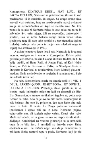 31
Konsepsiona. DIXITQUE DEUS... FIAT LUX... ET
FACTA EST LUX, čitao sam sa poteškoćom, ili sam te reči
predskazao, ili ih zamislio, ili sanjao. Sa druge strane zida,
praveći vizir rukama, žene su takođe pratile razvoj avionske
akcije sa nepomičnošću od koje se stezalo srce. Na tren
pomislih da ako bi Norberto želeo da ode, niko mu to ne bi
zabranio. Svi, osim njega, bili su nepomični, zatvorenici i
stražari, lica ka nebu. Nikada ranije nisam video toliko
sjedinjene tuge (ili sam tako pomislio u tom trenutku; sad mi
izgledaju tužnije neka jutra iz moje rane mladosti nego to
izgubljeno smrkavanje iz 1973).
A avion je ponovo leteo iznad nas. Napravio je krug nad
morem, uzdigao se i vratio u Konsepsion. Kakav pilot,
govorio je Norberto, ni sam Galand, ili Rudi Rudler, ne bi to
bolje uradili, ni Hana Rajš, ni Anton Fogl, ni Karl Hajnc
Švarc, ni Vuk iz Bremena iz Talke, ni Slomljene kosti iz
Stutgarta iz Kurikoa, ni reinkarnirani Hans Marselj glavom i
bradom. Onda me je Norberto pogledao i namignuo mi. Beše
mu udarila krv u lice.
Na nebu Konsepsiona ostale su sledeće reči: ET VID1T
DEUS... LUCEM QUOD... ESSET BONA... ET DIVISIT...
LUCEM A TENEBRIS. Poslednja slova gubila su se ka
istoku, među igličastim oblacima koji su dosezali do Bio-
Bia. Sam avion je krenuo vertikalno i izgubio se, potpuno je
iščezao sa neba. Kao da je sve to bilo samo fatamorgana ili
pak košmar. Šta ovo bi, prijatelju, čuo sam kako pita neki
rudar iz Lote. U centru La Penja polovina zatvorenih
(muškaraca i žena) bili su iz Lote. Nemamo pojma,
odgovoriše mu, ali izgleda nešto važno. Drugi glas reče:
Muda od labuda, ali u glasu su mu se raspoznavali strah i
divljenje. Karabinjeri na vratima gimnazije su se umnožili,
sada ih je bilo šest, i mrmljali su između sebe. Ruku
obešenih o zid i ne mičući noge, kao da je nameravao da
prilikom skoka napravi rupu u podu, Norberto, koji je bio
 