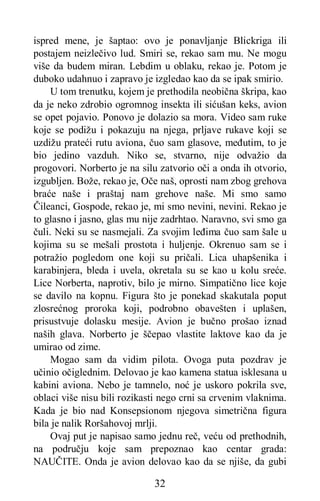 32
ispred mene, je šaptao: ovo je ponavljanje Blickriga ili
postajem neizlečivo lud. Smiri se, rekao sam mu. Ne mogu
više da budem miran. Lebdim u oblaku, rekao je. Potom je
duboko udahnuo i zapravo je izgledao kao da se ipak smirio.
U tom trenutku, kojem je prethodila neobična škripa, kao
da je neko zdrobio ogromnog insekta ili sićušan keks, avion
se opet pojavio. Ponovo je dolazio sa mora. Video sam ruke
koje se podižu i pokazuju na njega, prljave rukave koji se
uzdižu prateći rutu aviona, čuo sam glasove, međutim, to je
bio jedino vazduh. Niko se, stvarno, nije odvažio da
progovori. Norberto je na silu zatvorio oči a onda ih otvorio,
izgubljen. Bože, rekao je, Oče naš, oprosti nam zbog grehova
braće naše i praštaj nam grehove naše. Mi smo samo
Čileanci, Gospode, rekao je, mi smo nevini, nevini. Rekao je
to glasno i jasno, glas mu nije zadrhtao. Naravno, svi smo ga
čuli. Neki su se nasmejali. Za svojim leđima čuo sam šale u
kojima su se mešali prostota i huljenje. Okrenuo sam se i
potražio pogledom one koji su pričali. Lica uhapšenika i
karabinjera, bleda i uvela, okretala su se kao u kolu sreće.
Lice Norberta, naprotiv, bilo je mirno. Simpatično lice koje
se davilo na kopnu. Figura što je ponekad skakutala poput
zlosrećnog proroka koji, podrobno obavešten i uplašen,
prisustvuje dolasku mesije. Avion je bučno prošao iznad
naših glava. Norberto je ščepao vlastite laktove kao da je
umirao od zime.
Mogao sam da vidim pilota. Ovoga puta pozdrav je
učinio očiglednim. Delovao je kao kamena statua isklesana u
kabini aviona. Nebo je tamnelo, noć je uskoro pokrila sve,
oblaci više nisu bili rozikasti nego crni sa crvenim vlaknima.
Kada je bio nad Konsepsionom njegova simetrična figura
bila je nalik Roršahovoj mrlji.
Ovaj put je napisao samo jednu reč, veću od prethodnih,
na području koje sam prepoznao kao centar grada:
NAUČITE. Onda je avion delovao kao da se njiše, da gubi
 