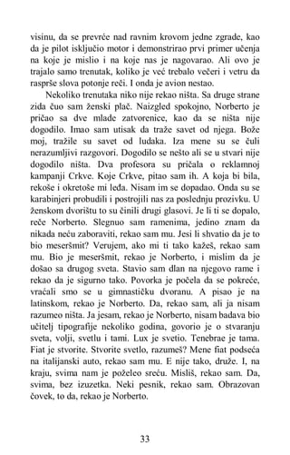 33
visinu, da se prevrće nad ravnim krovom jedne zgrade, kao
da je pilot isključio motor i demonstrirao prvi primer učenja
na koje je mislio i na koje nas je nagovarao. Ali ovo je
trajalo samo trenutak, koliko je već trebalo večeri i vetru da
rasprše slova potonje reči. I onda je avion nestao.
Nekoliko trenutaka niko nije rekao ništa. Sa druge strane
zida čuo sam ženski plač. Naizgled spokojno, Norberto je
pričao sa dve mlade zatvorenice, kao da se ništa nije
dogodilo. Imao sam utisak da traže savet od njega. Bože
moj, tražile su savet od ludaka. Iza mene su se čuli
nerazumljivi razgovori. Dogodilo se nešto ali se u stvari nije
dogodilo ništa. Dva profesora su pričala o reklamnoj
kampanji Crkve. Koje Crkve, pitao sam ih. A koja bi bila,
rekoše i okretoše mi leđa. Nisam im se dopadao. Onda su se
karabinjeri probudili i postrojili nas za poslednju prozivku. U
ženskom dvorištu to su činili drugi glasovi. Je li ti se dopalo,
reče Norberto. Slegnuo sam ramenima, jedino znam da
nikada neću zaboraviti, rekao sam mu. Jesi li shvatio da je to
bio meseršmit? Verujem, ako mi ti tako kažeš, rekao sam
mu. Bio je meseršmit, rekao je Norberto, i mislim da je
došao sa drugog sveta. Stavio sam dlan na njegovo rame i
rekao da je sigurno tako. Povorka je počela da se pokreće,
vraćali smo se u gimnastičku dvoranu. A pisao je na
latinskom, rekao je Norberto. Da, rekao sam, ali ja nisam
razumeo ništa. Ja jesam, rekao je Norberto, nisam badava bio
učitelj tipografije nekoliko godina, govorio je o stvaranju
sveta, volji, svetlu i tami. Lux je svetio. Tenebrae je tama.
Fiat je stvorite. Stvorite svetlo, razumeš? Mene fiat podseća
na italijanski auto, rekao sam mu. E nije tako, druže. I, na
kraju, svima nam je poželeo sreću. Misliš, rekao sam. Da,
svima, bez izuzetka. Neki pesnik, rekao sam. Obrazovan
čovek, to da, rekao je Norberto.
 