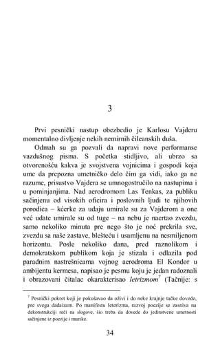 34
3
Prvi pesnički nastup obezbedio je Karlosu Vajderu
momentalno divljenje nekih nemirnih čileanskih duša.
Odmah su ga pozvali da napravi nove performanse
vazdušnog pisma. S početka stidljivo, ali ubrzo sa
otvorenošću kakva je svojstvena vojnicima i gospodi koja
ume da prepozna umetničko delo čim ga vidi, iako ga ne
razume, prisustvo Vajdera se umnogostručilo na nastupima i
u pominjanjima. Nad aerodromom Las Tenkas, za publiku
sačinjenu od visokih oficira i poslovnih ljudi te njihovih
porodica – kćerke za udaju umirale su za Vajderom a one
već udate umirale su od tuge – na nebu je nacrtao zvezdu,
samo nekoliko minuta pre nego što je noć prekrila sve,
zvezdu sa naše zastave, blešteću i usamljenu na nesmiljenom
horizontu. Posle nekoliko dana, pred raznolikom i
demokratskom publikom koja je stizala i odlazila pod
paradnim nastrešnicama vojnog aerodroma El Kondor u
ambijentu kermesa, napisao je pesmu koju je jedan radoznali
i obrazovani čitalac okarakterisao letrizmom7
(Tačnije: s
7
Pesnički pokret koji je pokušavao da oživi i do neke krajnje tačke dovede,
pre svega dadaizam. Po manifestu leterizma, razvoj poezije se zasniva na
dekonstrukciji reči na slogove, šio treba da dovede do jedinstvene umetnosti
sačinjene iz poezije i muzike.
 