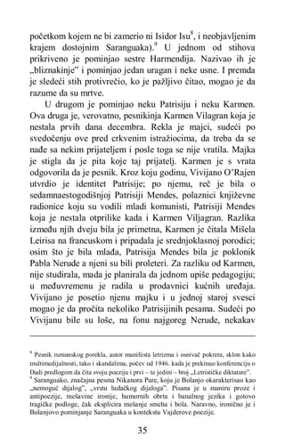 35
početkom kojem ne bi zamerio ni Isidor Isu8
, i neobjavljenim
krajem dostojnim Saranguaka).9
U jednom od stihova
prikriveno je pominjao sestre Harmendija. Nazivao ih je
„bliznakinje” i pominjao jedan uragan i neke usne. I premda
je sledeći stih protivrečio, ko je pažljivo čitao, mogao je da
razume da su mrtve.
U drugom je pominjao neku Patrisiju i neku Karmen.
Ova druga je, verovatno, pesnikinja Karmen Vilagran koja je
nestala prvih dana decembra. Rekla je majci, sudeći po
svedočenju ove pred crkvenim istražiocima, da treba da se
nađe sa nekim prijateljem i posle toga se nije vratila. Majka
je stigla da je pita koje taj prijatelj. Karmen je s vrata
odgovorila da je pesnik. Kroz koju godinu, Vivijano O’Rajen
utvrdio je identitet Patrisije; po njemu, reč je bila o
sedamnaestogodišnjoj Patrisiji Mendes, polaznici književne
radionice koju su vodili mladi komunisti, Patrisiji Mendes
koja je nestala otprilike kada i Karmen Viljagran. Razlika
između njih dveju bila je primetna, Karmen je čitala Mišela
Leirisa na francuskom i pripadala je srednjoklasnoj porodici;
osim što je bila mlađa, Patrisija Mendes bila je poklonik
Pabla Nerude a njeni su bili proleteri. Za razliku od Karmen,
nije studirala, mada je planirala da jednom upiše pedagogiju;
u međuvremenu je radila u prodavnici kućnih uređaja.
Vivijano je posetio njenu majku i u jednoj staroj svesci
mogao je da pročita nekoliko Patrisijinih pesama. Sudeći po
Vivijanu bile su loše, na fonu najgoreg Nerude, nekakav
8
Pesnik rumunskog porekla, autor manifesta letrizma i osnivač pokreta, sklon kako
multimedijalnosti, tako i skandalima, počev od 1946. kada je prekinuo konferenciju o
Dadi predlogom da čita svoju poeziju i prvi – te jedini – broj „Letrističke diktature”.
9
Saranguako, značajna pesma Nikanora Pare, koju je Bolanjo okarakterisao kao
„nemoguć dijalog”, „vrstu ludačkog dijaloga”. Pisana je u maniru proze i
antipoezije, mešavine ironije, humornih obrta i banalnog jezika i gotovo
tragičke podloge, čak eksplicira mešanje smeha i bola. Naravno, ironično je i
Bolanjovo pominjanje Saranguaka u kontekstu Vajderove poezije.
 