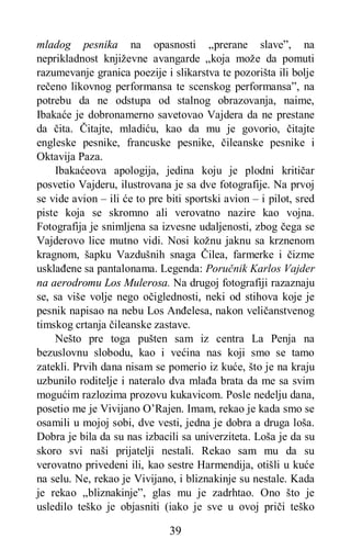 39
mladog pesnika na opasnosti „prerane slave”, na
neprikladnost književne avangarde „koja može da pomuti
razumevanje granica poezije i slikarstva te pozorišta ili bolje
rečeno likovnog performansa te scenskog performansa”, na
potrebu da ne odstupa od stalnog obrazovanja, naime,
Ibakaće je dobronamerno savetovao Vajdera da ne prestane
da čita. Čitajte, mladiću, kao da mu je govorio, čitajte
engleske pesnike, francuske pesnike, čileanske pesnike i
Oktavija Paza.
Ibakaćeova apologija, jedina koju je plodni kritičar
posvetio Vajderu, ilustrovana je sa dve fotografije. Na prvoj
se vide avion – ili će to pre biti sportski avion – i pilot, sred
piste koja se skromno ali verovatno nazire kao vojna.
Fotografija je snimljena sa izvesne udaljenosti, zbog čega se
Vajderovo lice mutno vidi. Nosi kožnu jaknu sa krznenom
kragnom, šapku Vazdušnih snaga Čilea, farmerke i čizme
usklađene sa pantalonama. Legenda: Poručnik Karlos Vajder
na aerodromu Los Mulerosa. Na drugoj fotografiji razaznaju
se, sa više volje nego očiglednosti, neki od stihova koje je
pesnik napisao na nebu Los Anđelesa, nakon veličanstvenog
timskog crtanja čileanske zastave.
Nešto pre toga pušten sam iz centra La Penja na
bezuslovnu slobodu, kao i većina nas koji smo se tamo
zatekli. Prvih dana nisam se pomerio iz kuće, što je na kraju
uzbunilo roditelje i nateralo dva mlađa brata da me sa svim
mogućim razlozima prozovu kukavicom. Posle nedelju dana,
posetio me je Vivijano O’Rajen. Imam, rekao je kada smo se
osamili u mojoj sobi, dve vesti, jedna je dobra a druga loša.
Dobra je bila da su nas izbacili sa univerziteta. Loša je da su
skoro svi naši prijatelji nestali. Rekao sam mu da su
verovatno privedeni ili, kao sestre Harmendija, otišli u kuće
na selu. Ne, rekao je Vivijano, i bliznakinje su nestale. Kada
je rekao „bliznakinje”, glas mu je zadrhtao. Ono što je
usledilo teško je objasniti (iako je sve u ovoj priči teško
 