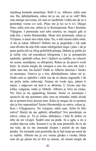 41
nijednog komada nameštaja. Seliš li se, Alberto, rekla sam
mu. Da, debeljuškasta, rekao mi je on, zar se to vidi? Bila
sam mnogo nervozna, ali sam se suzdržala i rekla mu da se u
poslednje vreme svi sele. Pitao me je ko su ti svi. Dijego
Soto, rekla sam mu, otišao je iz Konsepsiona. Kao i Karmen
Viljagran. I pomenula sam tebe (mene), ne znajući gde si
tada bio, i sestre Harmendija. Mene nisi pomenula, rekao je
Vivijano, o meni nisi rekla ništa. Ne, o tebi nisam rekla ništa.
A šta je rekao Alberto? Debela me je pogledala i tek tada
sam shvatio da nije bila samo inteligentna nego i jaka, i da je
puno patila (ali ne zbog političkih pitanja, Debela je patila jer
je težila više od osamdeset kilograma i jer je posmatrala
spektakl, spektakl seksa, krvi i ljubavi sa sedišta, ne izlazeći
na scenu, usamljena, sa oklopom). Rekao je da pacovi uvek
beže. Ja nisam mogla da verujem u ono što sam tek čula i
rekla sam mu, šta kažeš? Onda se Alberto okrenuo i široko
se nasmejao. Gotovo je s tim, debeljuškasta, rekao mi je.
Onda sam se uplašila i rekla mu da se okane zagonetki i da
mi priča nešto zabavnije. Nemoj mi tvrdu igru, jebem ti
mater, i odgovori mi kad ti se obratim. U životu nije bio
toliko vulgaran, rekla je Debela. Alberto je ličio na zmiju.
Ne: ličio je na egipatskog faraona. Samo se nasmejao i
nastavio da me posmatra iako sam na trenutke imala utisak
da se pomera kroz prazan stan. Kako je mogao da se pomera
ako je bio nepomičan? Sestre Harmendija su mrtve, rekao je.
Kao i Viljagranova. Ne verujem, rekla sam. Zašto bi bile
mrtve? Hoćeš da me uplašiš, drkadžijo? Sve pesnikinje su
mrtve, rekao je. To je istina, debeljuco, i bilo bi dobro za
tebe da mi veruješ. Sedeli smo na podu. Ja u uglu, a on u
sredini dnevne sobe. Kunem ti se da sam pomislila da će da
me tuče, da će me iznenada ščepati i početi da mi lupa
petake. Na trenutak sam pomislila da će baš tamo po meni da
se ispiški. Alberto me je sve vreme gledao s visoka. Htela
sam da ga pitam šta će biti sa mnom, ali nisam mogla da
 