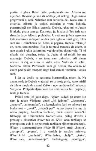 42
pustim ni glasa. Batali priče, prošaputala sam. Alberto me
nije čuo. Delovao je kao da očekuje još nekog. Dugo nismo
progovorili ni reči. Nehotice sam zatvorila oči. Kada sam ih
otvorila, Alberto je stajao, oslonjen o vrata kuhinje,
posmatrajući me. Bila si zaspala, Debela, rekao mi je. Jesam
li hrkala, pitala sam ga. Da, rekao je, hrkala si. Tek tada sam
shvatila da je Alberto prehlađen. U ruci mu je bila ogromna
žuta maramica sa kojom se dva puta oglasio. Imaš grip, rekla
sam mu i osmehnula se. Kako si pogana, Debela, rekao je
on, samo sam nazebao. Bio je to pravi trenutak da odem, te
sam ustala i rekla da sam mu već dovoljno dosađivala. Ti mi
nikada nisi dosadna, rekao je. Jedna si od retkih što me
razumeju, Debela, a na tome sam zahvalan. Ali danas
nemam ni čaj, ni vino, ni viski, ništa. Vidiš da se selim.
Naravno, rekoh. Pozdravila sam ga rukom, što obično ne
činim pod nekim stropom nego kad sam na vazduhu, i otišla
sam.
I šta se desilo sa sestrama Harmendija, rekoh ja. Ne
znam, rekla je Debela vraćajući se iz svoje priče, kako misliš
da bih to mogla da znam? Zašto ti nije uradio ništa?, rekao je
Vivijano. Pretpostavljam zato što smo zaista bili prijatelji,
rekla je Debela.
Pričali smo još jako dugo. Vajder, sudeći po onom što
nam je rekao Vivijano, znači „još jednom”, „isponova”,
„nanovo”, ,,u povratku”, a u kontekstima koji se odnose i na
budućnost – „uvek”, „sledeći put”. A po onom što mu je
rekao prijatelj, Anselmo Sanhuan, bivši student nemačke
filologije na Univerzitetu Konsepsiona, prilog Wieder i
predlog u akuzativu Wider tek od XVII veka razlikuju se
pravopisom, e da bi se potcrtala razlika u njihovom značenju.
Wider, u staronemačkom Widar ili Widari, znači „kontra”,
„nasuprot”, „prema”. I u vazduh je zarolao primere:
Widerchrist, „antihrist”; Widerhaken, „hulja”, „kuka”;
Widerraten, „razuveravanje”; Widerlegung, „apologija”,
 