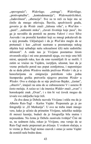 43
„opovrgnuće”; Widerlage, „ostruga”; Widerklage,
„protivoptužba”, „kontradenuncija”; Widernatürlichkeit,
„čudovišnost”, „aberacija”. Sve su to reči za koje mu se
činilo da mnogo otkrivaju. Štaviše, apsolviravši građu,
govorio je da Weide znači „žalosna vrba”, a Wed’den –
„pasti”, „nahraniti stoku”, „čuvati životinje koje pasu”, što
ga je navodilo da pomisli na pesmu Vukovi i ovce Silve
Aseveda i na proročki karakter koji su mnogi pokušavali da
u njoj pronađu. Uključujući i da je Wed’den moglo da se
protumači i kao „uživati nastrano u posmatranju nekog
objekta koji uzbuđuje našu seksualnost i(li) naše sadističke
sklonosti”. A onda nas je Vivijano posmatrao širom
otvorenih očiju i mi smo posmatrali njega, sve troje smo bili
mirni, spojenih ruku, kao da smo razmišljali ili se molili. I
zatim se vraćao na Vajdera, iscrpljen, užasnut, kao da je
vreme prolazilo pored nas poput zemljotresa, i napominjao
da se deda pilota Wiedera možda preživao Weider i da je u
kancelarijama za emigraciju početkom veka jedna
štamparska greška pretvorila njegovo prezime Weider u
Wieder. Ovo u slučaju da se nije preživao Bajder, „častan”,
„obazriv”, imajući na umu da se zubnousneno V i usneno B
često mešaju. A sećao se i da imenica Widder znači „ovan” i
horoskopski znak „Ovan”, i s tim bi već čovek mogao da
izvuče sve zaključke koje želi.
Za dva dana je Debela nazvala Vivijana i rekla mu da je
Alberto Ruis-Tagl – Karlos Vajder. Prepoznala ga je po
fotografiji iz ,,El Merkurija”. U ovo ne treba imati mnogo
vere, kako je učinio da primetim Vivijano, nekoliko nedelja
ili meseci kasnije, budući da je fotografija bila mutna i
nepouzdana. Na čemu je Debela zasnivala tvrdnju? Čini mi
se, na sedmom čulu, rekao je Vivijano, ona veruje da se
Ruis-Tagl može prepoznati po držanju. U svakom slučaju, u
to vreme je Ruis-Tagl nestao zauvek i ostao je samo Vajder
da osmisli naše bedne dane.
 