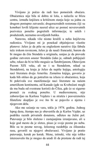 44
Vivijano je počeo da radi kao pomoćnik obućara.
Obućarnica nije bila ni dobra ni loša, a nalazila se blizu
centra, između knjižara u kritičnom stanju koje su jedna za
drugom postupno zatvarale; drugorazrednih restorana čiji su
konobari lovili klijente nasred ulice uz pomoć neverovatnih
pozivnica ponešto pogrešnih informacija; te uskih i
produženih, neznatno osvetljenih butika.
Naravno, nikada više nismo kročili u neku književnu
radionicu. Vivijano mi je ponekad objašnjavao vlastite
planove: želeo je da piše na engleskom narative čija fabula
teče irskom ravnicom, želeo je da nauči francuski, barem da
bi mogao da čita Stendala u originalu, sanjao je da provede
godine zatvoren unutar Stendala (iako je, odmah pobijajući
sebe, rekao da bi to bilo moguće sa Šatobrijanom, Oktavijem
Pazom XIX veka, ali ne i sa Stendalom, nikad sa
Stendalom), na kraju je želeo da napiše knjigu, antologiju
naci literatura dveju Amerika. Zamašnu knjigu, govorio je
kada bih otišao da ga potražim na izlazu iz obućarnice, koja
bi pokrivala sve manifestacije naci literature na našem
američkom kontinentu, od Kanade (gde su Kvebečani mogli
da mu budu od svestrane koristi) do Čilea, gde će se sigurno
pronaći za svakog ponešto. U međuvremenu, nije
zaboravljao na Karlosa Vajdera i sa strašću i posvećenošću
filateliste skupljao je sve što bi se pojavilo o njemu i
njegovom delu.
Ako me sećanje ne vara, tekla je 1974. godina. Jednog
lepog dana, štampa nas je obavestila da je Karlos Vajder, uz
podršku raznih privatnih donatora, odleteo na Južni pol.
Putovanje je bilo složeno i zastajanjima izranjavano, ali u
koje god mesto da je sleteo, pisao je svoje pesme po nebu.
Bile su to pesme novog, železnog razdoblja za čileansku
rasu, govorili su njegovi obožavaoci. Vivijano je pratio
putovanje, korak po korak. Mene, istinski, više nije toliko
interesovalo šta je mogao da uradi ili da prestane da radi taj
 