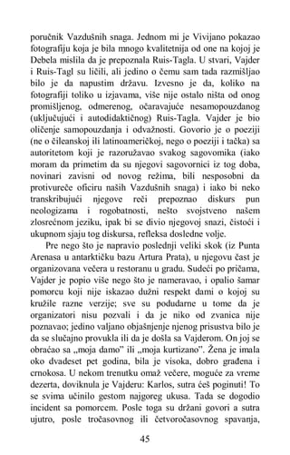 45
poručnik Vazdušnih snaga. Jednom mi je Vivijano pokazao
fotografiju koja je bila mnogo kvalitetnija od one na kojoj je
Debela mislila da je prepoznala Ruis-Tagla. U stvari, Vajder
i Ruis-Tagl su ličili, ali jedino o čemu sam tada razmišljao
bilo je da napustim državu. Izvesno je da, koliko na
fotografiji toliko u izjavama, više nije ostalo ništa od onog
promišljenog, odmerenog, očaravajuće nesamopouzdanog
(uključujući i autodidaktičnog) Ruis-Tagla. Vajder je bio
oličenje samopouzdanja i odvažnosti. Govorio je o poeziji
(ne o čileanskoj ili latinoameričkoj, nego o poeziji i tačka) sa
autoritetom koji je razoružavao svakog sagovomika (iako
moram da primetim da su njegovi sagovornici iz tog doba,
novinari zavisni od novog režima, bili nesposobni da
protivureče oficiru naših Vazdušnih snaga) i iako bi neko
transkribujući njegove reči prepoznao diskurs pun
neologizama i rogobatnosti, nešto svojstveno našem
zlosrećnom jeziku, ipak bi se divio njegovoj snazi, čistoći i
ukupnom sjaju tog diskursa, refleksa dosledne volje.
Pre nego što je napravio poslednji veliki skok (iz Punta
Arenasa u antarktičku bazu Artura Prata), u njegovu čast je
organizovana večera u restoranu u gradu. Sudeći po pričama,
Vajder je popio više nego što je nameravao, i opalio šamar
pomorcu koji nije iskazao dužni respekt dami o kojoj su
kružile razne verzije; sve su podudarne u tome da je
organizatori nisu pozvali i da je niko od zvanica nije
poznavao; jedino valjano objašnjenje njenog prisustva bilo je
da se slučajno provukla ili da je došla sa Vajderom. On joj se
obraćao sa „moja damo” ili „moja kurtizano”. Žena je imala
oko dvadeset pet godina, bila je visoka, dobro građena i
crnokosa. U nekom trenutku omaž večere, moguće za vreme
dezerta, doviknula je Vajderu: Karlos, sutra ćeš poginuti! To
se svima učinilo gestom najgoreg ukusa. Tada se dogodio
incident sa pomorcem. Posle toga su držani govori a sutra
ujutro, posle tročasovnog ili četvoročasovnog spavanja,
 