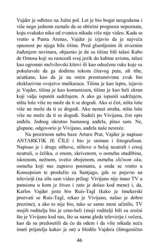 46
Vajder je odleteo na Južni pol. Let je bio bogat nezgodama i
više nego jednom zamalo da se obistini prognoza nepoznate,
koju svakako niko od zvanica nikada više nije video. Kada se
vratio u Punta Arenas, Vajder je izjavio da je najveća
opasnost po njega bila tišina. Pred glumljenim ili stvarnim
čuđenjem novinara, objasnio je da su tišina bili talasi Kabo
de Omosa koji su rastezali svoj jezik do kabine aviona, talasi
kao ogromni melvilovski kitovi ili kao odsečene ruke koje su
pokušavale da ga dodirnu tokom čitavog puta, ali tihe,
ućutkane, kao da je na onim prostranstvima zvuk bio
ekskluzivno svojstvo muškaraca. Tišina je kao lepra, izjavio
je Vajder, tišina je kao komunizam, tišina je kao beli ekran
koji valja ispuniti sadržajem. A ako ga ispuniš sadržajem,
ništa loše više ne može da ti se dogodi. Ako si čist, ništa loše
više ne može da ti se dogodi. Ako nemaš straha, ništa loše
više ne može da ti se dogodi. Sudeći po Vivijanu, čist opis
anđela. Jednog okrutno humanog anđela, pitao sam. Ne,
glupane, odgovorio je Vivijano, anđela naše nesreće.
Na prozirnom nebu baze Arturo Prat, Vajder je napisao
ANTARKTIK JE ČILE i bio je sniman i fotografisan.
Napisao je i druge stihove, stihove o beloj neutrali i crnoj
neutrali, o čeliku, o onom, skrivenom, o osmehu otadžbine,
iskrenom, nežnom, svetio obojenom, osmehu sličnom oku,
osmehu koji nas zapravo posmatra, a onda se vratio u
Konsepsion te produžio za Santjago, gde se pojavio na
televiziji (na silu sam video prilog: Vivijano nije imao TV u
pansionu u kom je živeo i zato je došao kod mene) i, da,
Karlos Vajder jeste bio Ruis-Tagl (kako je šmekerski
prozvati se Ruis-Tagl, rekao je Vivijano, našao je dobro
prezime), a ako to nije bio, tako se samo meni učinilo, TV
mojih roditelja bio je crno-beli (moji roditelji bili su srećni
što je Vivijano kod nas, što sa nama gleda televiziju i večera,
kao da su predosetili da ću da odem i da više nikada neću
imati prijatelja kakav je on) a bledilo Vajdera (fotogenično
 