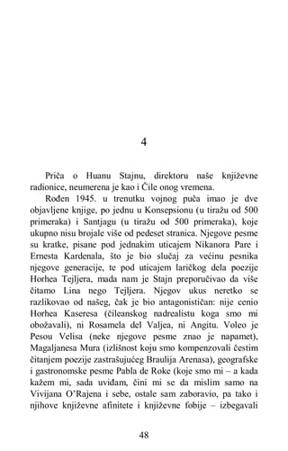 48
4
Priča o Huanu Stajnu, direktoru naše književne
radionice, neumerena je kao i Čile onog vremena.
Rođen 1945. u trenutku vojnog puča imao je dve
objavljene knjige, po jednu u Konsepsionu (u tiražu od 500
primeraka) i Santjagu (u tiražu od 500 primeraka), koje
ukupno nisu brojale više od pedeset stranica. Njegove pesme
su kratke, pisane pod jednakim uticajem Nikanora Pare i
Ernesta Kardenala, što je bio slučaj za većinu pesnika
njegove generacije, te pod uticajem laričkog dela poezije
Horhea Tejljera, mada nam je Stajn preporučivao da više
čitamo Lina nego Tejljera. Njegov ukus neretko se
razlikovao od našeg, čak je bio antagonističan: nije cenio
Horhea Kaseresa (čileanskog nadrealistu koga smo mi
obožavali), ni Rosamela del Valjea, ni Angitu. Voleo je
Pesou Velisa (neke njegove pesme znao je napamet),
Magaljanesa Mura (izlišnost koju smo kompenzovali čestim
čitanjem poezije zastrašujućeg Braulija Arenasa), geografske
i gastronomske pesme Pabla de Roke (koje smo mi – a kada
kažem mi, sada uviđam, čini mi se da mislim samo na
Vivijana O’Rajena i sebe, ostale sam zaboravio, pa tako i
njihove književne afinitete i književne fobije – izbegavali
 