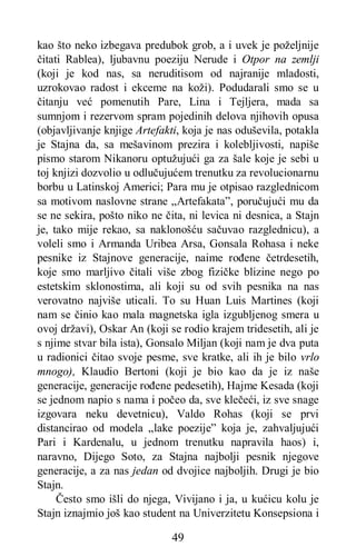 49
kao što neko izbegava predubok grob, a i uvek je poželjnije
čitati Rablea), ljubavnu poeziju Nerude i Otpor na zemlji
(koji je kod nas, sa neruditisom od najranije mladosti,
uzrokovao radost i ekceme na koži). Podudarali smo se u
čitanju već pomenutih Pare, Lina i Tejljera, mada sa
sumnjom i rezervom spram pojedinih delova njihovih opusa
(objavljivanje knjige Artefakti, koja je nas oduševila, potakla
je Stajna da, sa mešavinom prezira i kolebljivosti, napiše
pismo starom Nikanoru optužujući ga za šale koje je sebi u
toj knjizi dozvolio u odlučujućem trenutku za revolucionarnu
borbu u Latinskoj Americi; Para mu je otpisao razglednicom
sa motivom naslovne strane „Artefakata”, poručujući mu da
se ne sekira, pošto niko ne čita, ni levica ni desnica, a Stajn
je, tako mije rekao, sa naklonošću sačuvao razglednicu), a
voleli smo i Armanda Uribea Arsa, Gonsala Rohasa i neke
pesnike iz Stajnove generacije, naime rođene četrdesetih,
koje smo marljivo čitali više zbog fizičke blizine nego po
estetskim sklonostima, ali koji su od svih pesnika na nas
verovatno najviše uticali. To su Huan Luis Martines (koji
nam se činio kao mala magnetska igla izgubljenog smera u
ovoj državi), Oskar An (koji se rodio krajem tridesetih, ali je
s njime stvar bila ista), Gonsalo Miljan (koji nam je dva puta
u radionici čitao svoje pesme, sve kratke, ali ih je bilo vrlo
mnogo), Klaudio Bertoni (koji je bio kao da je iz naše
generacije, generacije rođene pedesetih), Hajme Kesada (koji
se jednom napio s nama i počeo da, sve klečeći, iz sve snage
izgovara neku devetnicu), Valdo Rohas (koji se prvi
distancirao od modela „lake poezije” koja je, zahvaljujući
Pari i Kardenalu, u jednom trenutku napravila haos) i,
naravno, Dijego Soto, za Stajna najbolji pesnik njegove
generacije, a za nas jedan od dvojice najboljih. Drugi je bio
Stajn.
Često smo išli do njega, Vivijano i ja, u kućicu kolu je
Stajn iznajmio još kao student na Univerzitetu Konsepsiona i
 