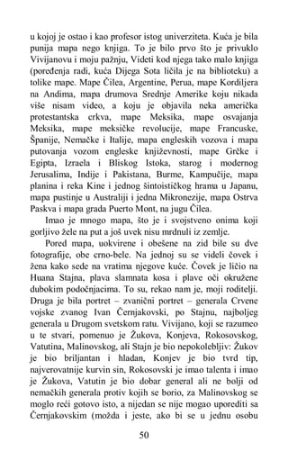 50
u kojoj je ostao i kao profesor istog univerziteta. Kuća je bila
punija mapa nego knjiga. To je bilo prvo što je privuklo
Vivijanovu i moju pažnju, Videti kod njega tako malo knjiga
(poređenja radi, kuća Dijega Sota ličila je na biblioteku) a
tolike mape. Mape Čilea, Argentine, Perua, mape Kordiljera
na Andima, mapa drumova Srednje Amerike koju nikada
više nisam video, a koju je objavila neka američka
protestantska crkva, mape Meksika, mape osvajanja
Meksika, mape meksičke revolucije, mape Francuske,
Španije, Nemačke i Italije, mapa engleskih vozova i mapa
putovanja vozom engleske književnosti, mape Grčke i
Egipta, Izraela i Bliskog Istoka, starog i modernog
Jerusalima, Indije i Pakistana, Burme, Kampučije, mapa
planina i reka Kine i jednog šintoističkog hrama u Japanu,
mapa pustinje u Australiji i jedna Mikronezije, mapa Ostrva
Paskva i mapa grada Puerto Mont, na jugu Čilea.
Imao je mnogo mapa, što je i svojstveno onima koji
gorljivo žele na put a još uvek nisu mrdnuli iz zemlje.
Pored mapa, uokvirene i obešene na zid bile su dve
fotografije, obe crno-bele. Na jednoj su se videli čovek i
žena kako sede na vratima njegove kuće. Čovek je ličio na
Huana Stajna, plava slamnata kosa i plave oči okružene
dubokim podočnjacima. To su, rekao nam je, moji roditelji.
Druga je bila portret – zvanični portret – generala Crvene
vojske zvanog Ivan Černjakovski, po Stajnu, najboljeg
generala u Drugom svetskom ratu. Vivijano, koji se razumeo
u te stvari, pomenuo je Žukova, Konjeva, Rokosovskog,
Vatutina, Malinovskog, ali Stajn je bio nepokolebljiv: Žukov
je bio briljantan i hladan, Konjev je bio tvrd tip,
najverovatnije kurvin sin, Rokosovski je imao talenta i imao
je Žukova, Vatutin je bio dobar general ali ne bolji od
nemačkih generala protiv kojih se borio, za Malinovskog se
moglo reći gotovo isto, a nijedan se nije mogao uporediti sa
Černjakovskim (možda i jeste, ako bi se u jednu osobu
 
