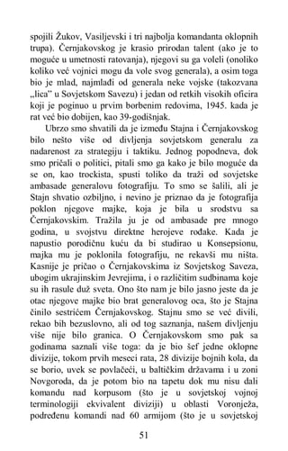 51
spojili Žukov, Vasiljevski i tri najbolja komandanta oklopnih
trupa). Černjakovskog je krasio prirodan talent (ako je to
moguće u umetnosti ratovanja), njegovi su ga voleli (onoliko
koliko već vojnici mogu da vole svog generala), a osim toga
bio je mlad, najmlađi od generala neke vojske (takozvana
„lica” u Sovjetskom Savezu) i jedan od retkih visokih oficira
koji je poginuo u prvim borbenim redovima, 1945. kada je
rat već bio dobijen, kao 39-godišnjak.
Ubrzo smo shvatili da je između Stajna i Černjakovskog
bilo nešto više od divljenja sovjetskom generalu za
nadarenost za strategiju i taktiku. Jednog popodneva, dok
smo pričali o politici, pitali smo ga kako je bilo moguće da
se on, kao trockista, spusti toliko da traži od sovjetske
ambasade generalovu fotografiju. To smo se šalili, ali je
Stajn shvatio ozbiljno, i nevino je priznao da je fotografija
poklon njegove majke, koja je bila u srodstvu sa
Černjakovskim. Tražila ju je od ambasade pre mnogo
godina, u svojstvu direktne herojeve rođake. Kada je
napustio porodičnu kuću da bi studirao u Konsepsionu,
majka mu je poklonila fotografiju, ne rekavši mu ništa.
Kasnije je pričao o Černjakovskima iz Sovjetskog Saveza,
ubogim ukrajinskim Jevrejima, i o različitim sudbinama koje
su ih rasule duž sveta. Ono što nam je bilo jasno jeste da je
otac njegove majke bio brat generalovog oca, što je Stajna
činilo sestrićem Černjakovskog. Stajnu smo se već divili,
rekao bih bezuslovno, ali od tog saznanja, našem divljenju
više nije bilo granica. O Černjakovskom smo pak sa
godinama saznali više toga: da je bio šef jedne oklopne
divizije, tokom prvih meseci rata, 28 divizije bojnih kola, da
se borio, uvek se povlačeći, u baltičkim državama i u zoni
Novgoroda, da je potom bio na tapetu dok mu nisu dali
komandu nad korpusom (što je u sovjetskoj vojnoj
terminologiji ekvivalent diviziji) u oblasti Voronježa,
podređenu komandi nad 60 armijom (što je u sovjetskoj
 