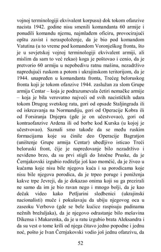 52
vojnoj terminologiji ekvivalent korpusu) dok tokom ofanzive
nacista 1942. godine nisu smenili komandanta 60 armije i
ponudili komandu njemu, najmlađem oficiru, provocirajući
opštu zavist i neraspoloženje, da je bio pod komandom
Vatutina (u to vreme pod komandom Voronješkog fronta, što
je u sovjetskoj vojnoj terminologiji ekvivalent armiji, ali
mislim da sam to već rekao) koga je poštovao i cenio, da je
pretvorio 60 armiju u nepobedivu ratnu mašinu, nezadrživo
napredujući ruskom a potom i ukrajinskom teritorijom, da je
1944. unapređen u komandanta fronta, Trećeg beloruskog
fronta koji je tokom ofanzive 1944. zaslužan za slom Grupe
armija Centar – koja je podrazumevala četiri nemačke armije
– koja je bila verovatno najveći od svih nacističkih udara
tokom Drugog svetskog rata, gori od opsade Staljingrada ili
od iskrcavanja na Normandiju, gori od Operacije Kobra ili
od Forsiranja Dnjepra (gde je on učestvovao), gori od
kontraofanzive Ardena ili od borbe kod Kurska (u kojoj je
učestvovao). Saznali smo takođe da se među ruskim
formacijama koje su činile deo Operacije Bagratjon
(uništenje Grupe armija Centar) ubedljivo isticao Treći
beloruski front, čije je napredovanje bilo nezadrživo i
neviđeno brzo, da su prvi stigli do Istočne Pruske, da je
Černjakovski izgubio roditelje još kao momčić, da je živeo u
kućama koje nisu bile njegova kuća i sa porodicama koje
nisu bile njegova porodica, da je trpeo poruge i poniženja
kakve trpe Jevreji, da je dokazao onima koji su ga prezirali
ne samo da im je bio ravan nego i mnogo bolji, da je kao
dečak video kako Petljurini sledbenici (ukrajinski
nacionalisti) muče i pokušavaju da ubiju njegovog oca u
zaseoku Verbovo (gde se bele kućice raspisuju padinama
nežnih brežuljaka), da je njegovo odrastanje bilo mešavina
Dikensa i Makarenka, da je u ratu izgubio brata Aleksandra i
da su vest o tome krili od njega čitavo jedno popodne i jednu
noć, pošto je Ivan Černjakovski vodio još jednu ofanzivu, da
 