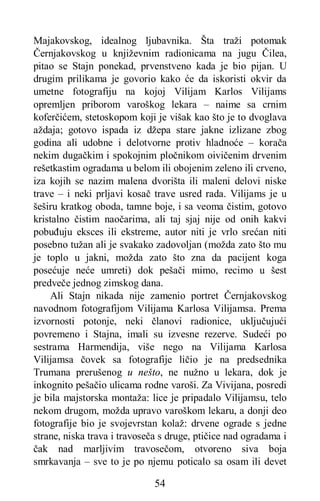54
Majakovskog, idealnog ljubavnika. Šta traži potomak
Černjakovskog u književnim radionicama na jugu Čilea,
pitao se Stajn ponekad, prvenstveno kada je bio pijan. U
drugim prilikama je govorio kako će da iskoristi okvir da
umetne fotografiju na kojoj Vilijam Karlos Vilijams
opremljen priborom varoškog lekara – naime sa crnim
koferčićem, stetoskopom koji je višak kao što je to dvoglava
aždaja; gotovo ispada iz džepa stare jakne izlizane zbog
godina ali udobne i delotvorne protiv hladnoće – korača
nekim dugačkim i spokojnim pločnikom oivičenim drvenim
rešetkastim ogradama u belom ili obojenim zeleno ili crveno,
iza kojih se nazim malena dvorišta ili maleni delovi niske
trave – i neki prljavi kosač trave usred rada. Vilijams je u
šeširu kratkog oboda, tamne boje, i sa veoma čistim, gotovo
kristalno čistim naočarima, ali taj sjaj nije od onih kakvi
pobuđuju eksces ili ekstreme, autor niti je vrlo srećan niti
posebno tužan ali je svakako zadovoljan (možda zato što mu
je toplo u jakni, možda zato što zna da pacijent koga
posećuje neće umreti) dok pešači mimo, recimo u šest
predveče jednog zimskog dana.
Ali Stajn nikada nije zamenio portret Černjakovskog
navodnom fotografijom Vilijama Karlosa Vilijamsa. Prema
izvornosti potonje, neki članovi radionice, uključujući
povremeno i Stajna, imali su izvesne rezerve. Sudeći po
sestrama Harmendija, više nego na Vilijama Karlosa
Vilijamsa čovek sa fotografije ličio je na predsednika
Trumana prerušenog u nešto, ne nužno u lekara, dok je
inkognito pešačio ulicama rodne varoši. Za Vivijana, posredi
je bila majstorska montaža: lice je pripadalo Vilijamsu, telo
nekom drugom, možda upravo varoškom lekaru, a donji deo
fotografije bio je svojevrstan kolaž: drvene ograde s jedne
strane, niska trava i travoseča s druge, ptičice nad ogradama i
čak nad marljivim travosečom, otvoreno siva boja
smrkavanja – sve to je po njemu poticalo sa osam ili devet
 