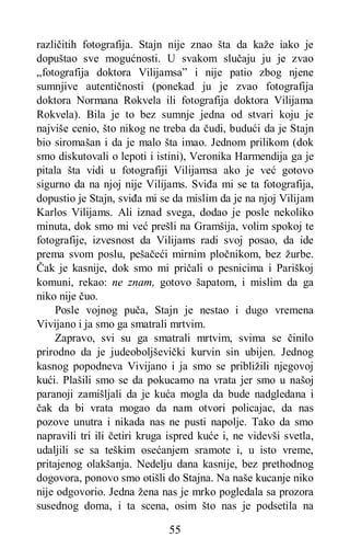 55
različitih fotografija. Stajn nije znao šta da kaže iako je
dopuštao sve mogućnosti. U svakom slučaju ju je zvao
„fotografija doktora Vilijamsa” i nije patio zbog njene
sumnjive autentičnosti (ponekad ju je zvao fotografija
doktora Normana Rokvela ili fotografija doktora Vilijama
Rokvela). Bila je to bez sumnje jedna od stvari koju je
najviše cenio, što nikog ne treba da čudi, budući da je Stajn
bio siromašan i da je malo šta imao. Jednom prilikom (dok
smo diskutovali o lepoti i istini), Veronika Harmendija ga je
pitala šta vidi u fotografiji Vilijamsa ako je već gotovo
sigurno da na njoj nije Vilijams. Sviđa mi se ta fotografija,
dopustio je Stajn, sviđa mi se da mislim da je na njoj Vilijam
Karlos Vilijams. Ali iznad svega, dodao je posle nekoliko
minuta, dok smo mi već prešli na Gramšija, volim spokoj te
fotografije, izvesnost da Vilijams radi svoj posao, da ide
prema svom poslu, pešačeći mirnim pločnikom, bez žurbe.
Čak je kasnije, dok smo mi pričali o pesnicima i Pariškoj
komuni, rekao: ne znam, gotovo šapatom, i mislim da ga
niko nije čuo.
Posle vojnog puča, Stajn je nestao i dugo vremena
Vivijano i ja smo ga smatrali mrtvim.
Zapravo, svi su ga smatrali mrtvim, svima se činilo
prirodno da je judeoboljševički kurvin sin ubijen. Jednog
kasnog popodneva Vivijano i ja smo se približili njegovoj
kući. Plašili smo se da pokucamo na vrata jer smo u našoj
paranoji zamišljali da je kuća mogla da bude nadgledana i
čak da bi vrata mogao da nam otvori policajac, da nas
pozove unutra i nikada nas ne pusti napolje. Tako da smo
napravili tri ili četiri kruga ispred kuće i, ne videvši svetla,
udaljili se sa teškim osećanjem sramote i, u isto vreme,
pritajenog olakšanja. Nedelju dana kasnije, bez prethodnog
dogovora, ponovo smo otišli do Stajna. Na naše kucanje niko
nije odgovorio. Jedna žena nas je mrko pogledala sa prozora
susednog doma, i ta scena, osim što nas je podsetila na
 