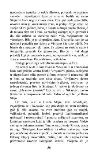 56
neodređene trenutke iz nekih filmova, povećala je osećanje
samoće i napuštenosti koje je u nama budila ne samo
Stajnova kuća nego i čitava ulica. Treći put kada smo otišli,
otvorila nam je vrata mlada žena, u pratnji dvoje dece, ne
starije od tri godine: jedno je hodalo a drugo puzilo. Rekla je
da tu sada žive ona i muž, da prošlog zakupca nije upoznala i
da, ako želimo da saznamo nešto više, razgovaramo sa
vlasnicom. Bila je to simpatična žena. Dozvolila nam je da
uđemo i ponudila nas čajem a Vivijano i ja smo odbili. Ne
bismo da smetamo, rekli smo. Sa zidova su nestale mape i
fotografija generala Černjakovskog. Bio je to vaš dragi
prijatelj koji je iznenada nestao, ne upozorivši vas, rekla je
žena sa osmehom. Da, rekli smo, nešto tako.
Nedugo posle toga definitivno sam napustio Čile.
Ne sećam se da li sam živeo u Meksiku ili u Francuskoj
kada sam primio veoma kratko Vivijanovo pismo, sačinjeno
u telegrafskom stilu, gotovo u formi enigme ili nonsensa (ali
u kom se naziralo, ako ništa drugo, Vivijanovo dobro
raspoloženje), praćeno novinskim isečkom, verovatno iz
jednog dnevnog lista iz Santjaga. U isečku je aludirano na
razne „čileanske teroriste” koji su ušli u Nikaragvu preko
Kostarike sa trupama sandinista. Jedan od njih bio je Huan
Stajn.
Od tada, vesti o Huanu Stajnu nisu nedostajale.
Pojavljivao se i iščezavao kao priviđenje na svim meslima
gde je bilo sukoba, na svim mestima gde su očajni,
velikodušni, poludeli, hrabri, prezrivi Latinoamerikanci
uništavali i rekonstruisali i ponovo uništavali stvarnost, sa
krajnjom namerom koja je bila osuđena na propast. Video
sam ga u dokumentarnom filmu o zauzimanju Rivasa, grada
na jugu Nikaragve, kose ošišane na oštro, mršavijeg nego
pre, obučenog dopola vojnički, a dopola u maniru profesora
kakvog letnjeg univerziteta, pušio je na lulu i nosio žicom
pričvršćene naočare slomljenih stakala. Vivijano mi je
 