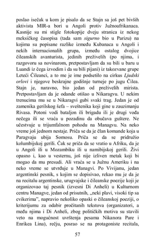 57
poslao isečak u kom je pisalo da se Stajn sa još pet bivših
aktivista MIR-a bori u Angoli protiv Južnoafrikanaca.
Kasnije su mi stigle fotokopije dveju stranica iz nekog
meksičkog časopisa (tada sam sigurno bio u Parizu) na
kojima su popisane razlike između Kubanaca u Angoli i
nekih internacionalih grupa, između ostalog dvojice
čileanskih avanturista, jedinih preživelih (po njima, i
razgovoru sa novinarom, pretpostavljam da su bili u baru u
Luandi iz čega izvodim i da su bili pijani) iz takozvane grupe
Leteći Čileanci, a to me je ime podsetilo na cirkus Ljudski
orlovi i njegove beskrajne godišnje turneje po jugu Čilea.
Stajn je, naravno, bio jedan od preživelih mirista.
Pretpostavljam da je odande otišao u Nikaragvu. U nekim
trenucima mu se u Nikaragvi gubi svaki trag. Jedan je od
zamenika gerilskog šefa – sveštenika koji gine u zauzimanju
Rivasa. Potoni vodi bataljon ili brigadu ili je drugi vođa
nečega ili se vraća u pozadinu da obučava guštere. Ne
učestvuje u trijumfalnom pohodu na Managvu. Na neko
vreme još jednom nestaje. Priča se da je član komande koja u
Paragvaju ubija Somosu. Priča se da se pridružio
kolumbijskoj gerili. Čak se priča da se vratio u Afriku, da je
u Angoli ili u Mozambiku ili u namibijskoj gerili. Živi
opasno i, kao u vesternu, još nije izliven metak koji bi
mogao da mu presudi. Ali vraća se u Južnu Ameriku i na
neko vreme se utvrđuje u Managvi. Po Vivijanu, jedan
argentinski pesnik, s kojim se dopisivao, rekao mu je da je
na recitalu argentinske, urugvajske i čileanske poezije koji je
organizovao taj pesnik (izvesni Di Anheli) u Kulturnom
centru Managve, jedan od prisutnih, „neki plavi, visoki tip sa
cvikerima”, napravio nekoliko opaski o čileanskoj poeziji, o
kriterijumu za odabir pročitanih tekstova (organizatori, a
među njima i Di Anheli, zbog političkih motiva su stavili
veto na mogućnost uvrštenja pesama Nikanora Pare i
Enrikea Lina), rečju, posrao se na protagoniste recitala,
 