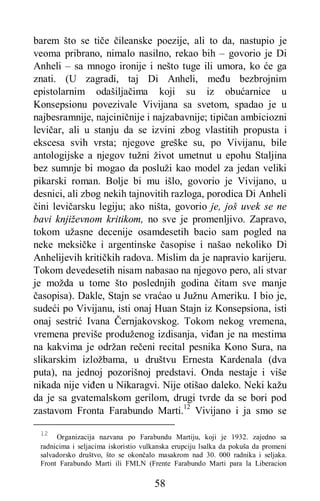 58
barem što se tiče čileanske poezije, ali to da, nastupio je
veoma pribrano, nimalo nasilno, rekao bih – govorio je Di
Anheli – sa mnogo ironije i nešto tuge ili umora, ko će ga
znati. (U zagradi, taj Di Anheli, među bezbrojnim
epistolarnim odašiljačima koji su iz obućarnice u
Konsepsionu povezivale Vivijana sa svetom, spadao je u
najbesramnije, najciničnije i najzabavnije; tipičan ambiciozni
levičar, ali u stanju da se izvini zbog vlastitih propusta i
ekscesa svih vrsta; njegove greške su, po Vivijanu, bile
antologijske a njegov tužni život umetnut u epohu Staljina
bez sumnje bi mogao da posluži kao model za jedan veliki
pikarski roman. Bolje bi mu išlo, govorio je Vivijano, u
desnici, ali zbog nekih tajnovitih razloga, porodica Di Anheli
čini levičarsku legiju; ako ništa, govorio je, još uvek se ne
bavi književnom kritikom, no sve je promenljivo. Zapravo,
tokom užasne decenije osamdesetih bacio sam pogled na
neke meksičke i argentinske časopise i našao nekoliko Di
Anhelijevih kritičkih radova. Mislim da je napravio karijeru.
Tokom devedesetih nisam nabasao na njegovo pero, ali stvar
je možda u tome što poslednjih godina čitam sve manje
časopisa). Dakle, Stajn se vraćao u Južnu Ameriku. I bio je,
sudeći po Vivijanu, isti onaj Huan Stajn iz Konsepsiona, isti
onaj sestrić Ivana Černjakovskog. Tokom nekog vremena,
vremena previše produženog izdisanja, viđan je na mestima
na kakvima je održan rečeni recital pesnika Kono Sura, na
slikarskim izložbama, u društvu Ernesta Kardenala (dva
puta), na jednoj pozorišnoj predstavi. Onda nestaje i više
nikada nije viđen u Nikaragvi. Nije otišao daleko. Neki kažu
da je sa gvatemalskom gerilom, drugi tvrde da se bori pod
zastavom Fronta Farabundo Marti.12
Vivijano i ja smo se
12
Organizacija nazvana po Farabundu Martiju, koji je 1932. zajedno sa
radnicima i seljacima iskoristio vulkanska erupciju lsalka da pokuša da promeni
salvadorsko društvo, što se okončalo masakrom nad 30. 000 radnika i seljaka.
Front Farabundo Marti ili FMLN (Frente Farabundo Marti para la Liberacion
 