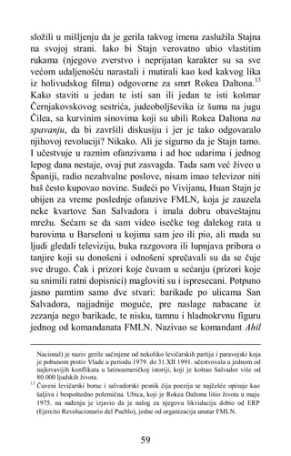 59
složili u mišljenju da je gerila takvog imena zaslužila Stajna
na svojoj strani. Iako bi Stajn verovatno ubio vlastitim
rukama (njegovo zverstvo i neprijatan karakter su sa sve
većom udaljenošću narastali i mutirali kao kod kakvog lika
iz holivudskog filma) odgovorne za smrt Rokea Daltona.13
Kako staviti u jedan te isti san ili jedan te isti košmar
Černjakovskovog sestrića, judeoboljševika iz šuma na jugu
Čilea, sa kurvinim sinovima koji su ubili Rokea Daltona na
spavanju, da bi završili diskusiju i jer je tako odgovaralo
njihovoj revoluciji? Nikako. Ali je sigurno da je Stajn tamo.
I učestvuje u raznim ofanzivama i ad hoc udarima i jednog
lepog dana nestaje, ovaj put zasvagda. Tada sam već živeo u
Španiji, radio nezahvalne poslove, nisam imao televizor niti
baš često kupovao novine. Sudeći po Vivijanu, Huan Stajn je
ubijen za vreme poslednje ofanzive FMLN, koja je zauzela
neke kvartove San Salvadora i imala dobru obaveštajnu
mrežu. Sećam se da sam video isečke tog dalekog rata u
barovima u Barseloni u kojima sam jeo ili pio, ali mada su
ljudi gledali televiziju, buka razgovora ili lupnjava pribora o
tanjire koji su donošeni i odnošeni sprečavali su da se čuje
sve drugo. Čak i prizori koje čuvam u sećanju (prizori koje
su snimili ratni dopisnici) magloviti su i ispresecani. Potpuno
jasno pamtim samo dve stvari: barikade po ulicama San
Salvadora, najjadnije moguće, pre naslage nabacane iz
zezanja nego barikade, te nisku, tamnu i hladnokrvnu figuru
jednog od komandanata FMLN. Nazivao se komandant Ahil
Nacional) je naziv gerile sačinjene od nekoliko levičarskih partija i paravojski koja
je pobunom protiv Vlade u periodu 1979. do 31.XII 1991. učestvovala u jednom od
najkrvavijih konflikata u latinoameričkoj istoriji, koji je koštao Salvador više od
80.000 ljudskih života.
13
Čuveni levičarski borac i salvadorski pesnik čija poezija se najčešće opisuje kao
šaljiva i bespoštedno polemična. Ubica, koji je Rokea Daltona lišio života u maju
1975. na suđenju je izjavio da je nalog za njegovu likvidaciju dobio od ERP
(Ejercito Revolucionario del Pueblo), jedne od organizacija unutar FMLN.
 