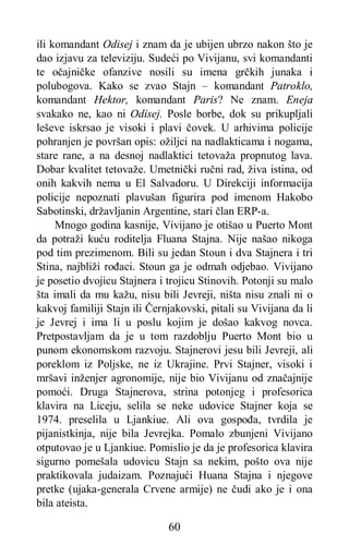 60
ili komandant Odisej i znam da je ubijen ubrzo nakon što je
dao izjavu za televiziju. Sudeći po Vivijanu, svi komandanti
te očajničke ofanzive nosili su imena grčkih junaka i
polubogova. Kako se zvao Stajn – komandant Patroklo,
komandant Hektor, komandant Paris? Ne znam. Eneja
svakako ne, kao ni Odisej. Posle borbe, dok su prikupljali
leševe iskrsao je visoki i plavi čovek. U arhivima policije
pohranjen je površan opis: ožiljci na nadlakticama i nogama,
stare rane, a na desnoj nadlaktici tetovaža propnutog lava.
Dobar kvalitet tetovaže. Umetnički ručni rad, živa istina, od
onih kakvih nema u El Salvadoru. U Direkciji informacija
policije nepoznati plavušan figurira pod imenom Hakobo
Sabotinski, državljanin Argentine, stari član ERP-a.
Mnogo godina kasnije, Vivijano je otišao u Puerto Mont
da potraži kuću roditelja Fluana Stajna. Nije našao nikoga
pod tim prezimenom. Bili su jedan Stoun i dva Stajnera i tri
Stina, najbliži rođaci. Stoun ga je odmah odjebao. Vivijano
je posetio dvojicu Stajnera i trojicu Stinovih. Potonji su malo
šta imali da mu kažu, nisu bili Jevreji, ništa nisu znali ni o
kakvoj familiji Stajn ili Černjakovski, pitali su Vivijana da li
je Jevrej i ima li u poslu kojim je došao kakvog novca.
Pretpostavljam da je u tom razdoblju Puerto Mont bio u
punom ekonomskom razvoju. Stajnerovi jesu bili Jevreji, ali
poreklom iz Poljske, ne iz Ukrajine. Prvi Stajner, visoki i
mršavi inženjer agronomije, nije bio Vivijanu od značajnije
pomoći. Druga Stajnerova, strina potonjeg i profesorica
klavira na Liceju, selila se neke udovice Stajner koja se
1974. preselila u Ljankiue. Ali ova gospođa, tvrdila je
pijanistkinja, nije bila Jevrejka. Pomalo zbunjeni Vivijano
otputovao je u Ljankiue. Pomislio je da je profesorica klavira
sigurno pomešala udovicu Stajn sa nekim, pošto ova nije
praktikovala judaizam. Poznajući Huana Stajna i njegove
pretke (ujaka-generala Crvene armije) ne čudi ako je i ona
bila ateista.
 