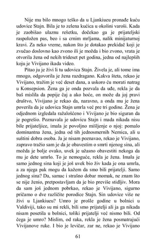 61
Nije mu bilo mnogo teško da u Ljankiueu pronađe kuću
udovice Stajn. Bila je to zelena kućica u okolini varoši. Kada
je zaobišao ulaznu rešetku, dočekao ga je prijateljski
raspoložen pas, beo i sa crnim mrljama, nalik minijaturnoj
kravi. Za neko vreme, nakon što je dotakao prekidač koji je
zvučao doslovno kao zvono ili je možda i bio zvono, vrata je
otvorila žena od nekih trideset pet godina, jedna od najlepših
koju je Vivijano ikada video.
Pitao ju je živi li tu udovica Stajn. Živela je, ali tome ima
mnogo, odgovorila je žena razdragano. Kakva šteta, rekao je
Vivijano, tražim je već deset dana, a uskoro ću morati natrag
u Konsepsion. Žena ga je onda pozvala da uđe, rekla je da
baš mislila da popije čaj a ako hoće, on može da joj pravi
društvo, Vivijano je rekao da, naravno, a onda mu je žena
poverila da je udovica Stajn umrla već pre tri godine. Žena je
odjednom izgledala ražalošćeno i Vivijano je bio siguran da
je pogrešio. Poznavala je udovicu Stajn i mada nikada nisu
bile prijateljice, imala je povoljno mišljenje o njoj: pomalo
dominantna žena, jedna od tih jednosmernih Nemica, ali u
suštini dobra osoba. Ja je nisam poznavao, rekao je Vivijano,
zapravo tražio sam je da je obavestim o smrti njenog sina, ali
možda je bolje ovako, uvek je užasno obavestiti nekoga da
mu je dete umrlo. To je nemoguće, rekla je žena. Imala je
samo jednog sina koji je još uvek bio živ kada je ona umrla,
a za njega pak mogu da kažem da smo bili prijatelji. Samo
jednog sina? Da, samac i strašno dobar momak, ne znam što
se nije ženio, pretpostavljam da je bio previše stidljiv. Mora
da sam još jednom pobrkao, rekao je Vivijano, sigurno
pričamo o dve različite porodice Stajn. Sin udovice više ne
živi u Ljankiueu? Umro je prošle godine u bolnici u
Valdiviji, tako su mi rekli, bili smo prijatelji ali ja ga nikada
nisam posetila u bolnici, toliki prijatelji već nismo bili. Od
čega je umro? Mislim, od raka, rekla je žena posmatrajući
Vivijanove ruke. I bio je levičar, zar ne, rekao je Vivijano
 