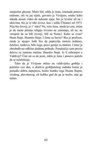 62
stanjenim glasom. Može biti, rekla je žena, iznenada ponovo
radosno, oči su joj sijale, govorio je Vivijano, onako kako
nikada nisam video da nekome sjaje, bio je levičar ali ne i
aktivista, bio je iz tihe levice, kao i toliki Čileanci od 1973.
Nije bio Jevrej, je 1’ tako? Ne, reče žena, mada ko zna, istina
je da mene pitanja religije stvarno ne zanimaju, ali ne, ne
verujem da su bili Jevreji, bili su Nemci. Kako se zvao?
Huan Stajn. Huanito Stajn. I čime se bavio? Bio je profesor,
mada je njegov hobi bio da popravlja motore traktora,
žetelica, tenkova, bilo čega, pravi genije za motore. I time je
obezbeđivao odlične dodatne prihode. Ponekad je sam pravio
delove za zamenu mašina. Huanito Stajn. Je li sahranjen u
Valdiviji? Čini mi se da jeste, rekla je žena i ponovo počela
da se ražalošćuje.
Tako da je Vivijano otišao na valdivijsko groblje i
potrošio ceo dan, u društvu grobljanskog radnika kome je
ponudio dobru napojnicu, tražio humku toga Huana Stajna,
visokog, plavokosog, ali koliko god da ga je tražio, nije ga
našao.
 