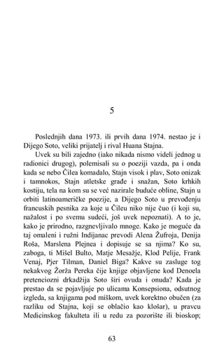 63
5
Poslednjih dana 1973. ili prvih dana 1974. nestao je i
Dijego Soto, veliki prijatelj i rival Huana Stajna.
Uvek su bili zajedno (iako nikada nismo videli jednog u
radionici drugog), polemisali su o poeziji vazda, pa i onda
kada se nebo Čilea komadalo, Stajn visok i plav, Soto onizak
i tamnokos, Stajn atletske građe i snažan, Soto krhkih
kostiju, tela na kom su se već nazirale buduće obline, Stajn u
orbiti latinoameričke poezije, a Dijego Soto u prevođenju
francuskih pesnika za koje u Čileu niko nije čuo (i koji su,
nažalost i po svemu sudeći, još uvek nepoznati). A to je,
kako je prirodno, razgnevljivalo mnoge. Kako je moguće da
taj omaleni i ružni Indijanac prevodi Alena Žufroja, Denija
Roša, Marslena Plejnea i dopisuje se sa njima? Ko su,
zaboga, ti Mišel Bulto, Matje Mesažje, Klod Pelije, Frank
Venaj, Pjer Tilman, Daniel Biga? Kakve su zasluge tog
nekakvog Žorža Pereka čije knjige objavljene kod Denoela
pretenciozni drkadžija Soto širi ovuda i onuda? Kada je
prestao da se pojavljuje po ulicama Konsepsiona, odsutnog
izgleda, sa knjigama pod miškom, uvek korektno obučen (za
razliku od Stajna, koji se oblačio kao klošar), u pravcu
Medicinskog fakulteta ili u redu za pozorište ili bioskop;
 