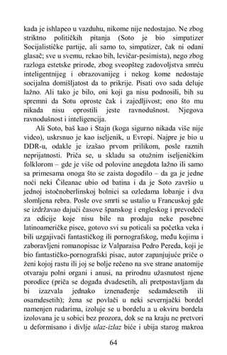 64
kada je ishlapeo u vazduhu, nikome nije nedostajao. Ne zbog
striktno političkih pitanja (Soto je bio simpatizer
Socijalističke partije, ali samo to, simpatizer, čak ni odani
glasač; sve u svemu, rekao bih, levičar-pesimista), nego zbog
razloga estetske prirode, zbog sveopšteg zadovoljstva smrću
inteligentnijeg i obrazovanijeg i nekog kome nedostaje
socijalna domišljatost da to prikrije. Pisati ovo sada deluje
lažno. Ali tako je bilo, oni koji ga nisu podnosili, bih su
spremni da Sotu oproste čak i zajedljivost; ono što mu
nikada nisu oprostili jeste ravnodušnost. Njegova
ravnodušnost i inteligencija.
Ali Soto, baš kao i Stajn (koga sigurno nikada više nije
video), uskrsnuo je kao iseljenik, u Evropi. Najpre je bio u
DDR-u, odakle je izašao prvom prilikom, posle raznih
neprijatnosti. Priča se, u skladu sa otužnim iseljeničkim
folklorom – gde je više od polovine anegdota lažno ili samo
sa primesama onoga što se zaista dogodilo – da ga je jedne
noći neki Čileanac ubio od batina i da je Soto završio u
jednoj istočnoberlinskoj bolnici sa ozledama lobanje i dva
slomljena rebra. Posle ove smrti se ustalio u Francuskoj gde
se izdržavao dajući časove španskog i engleskog i prevodeći
za edicije koje nisu bile na prodaju neke posebne
latinoameričke pisce, gotovo svi su poticali sa početka veka i
bili uzgajivači fantastičkog ili pornografskog, među kojima i
zaboravljeni romanopisac iz Valparaisa Pedro Pereda, koji je
bio fantastičko-pornografski pisac, autor zapanjujuće priče o
ženi kojoj rastu ili joj se bolje rečeno na sve strane anatomije
otvaraju polni organi i anusi, na prirodnu užasnutost njene
porodice (priča se događa dvadesetih, ali pretpostavljam da
bi izazvala jednako iznenađenje sedamdesetih ili
osamdesetih); žena se povlači u neki severnjački bordel
namenjen rudarima, izoluje se u bordelu a u okviru bordela
izolovana je u sobici bez prozora, dok se na kraju ne pretvori
u deformisano i divlje ulaz-izlaz biće i ubija starog makroa
 