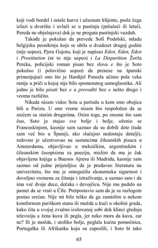65
koji vodi bordel i ostale kurve i užasnute klijente, posle čega
izlazi u dvorište i uvlači se u pustinju (pešačeći ili leteći,
Pereda ne objašnjava) dok je ne proguta pustinjski vazduh.
Takođe je pokušao da prevede Sofi Podolski, mladu
belgijsku pesnikinju koja se ubila u dvadeset drugoj godini
(nije uspeo), Pjera Gujotu, koji je napisao Eden, Eden, Eden
i Prostitution (ni to nije uspeo) i La Disparition Žorža
Pereka, policijski roman pisan bez slova e što je Soto
pokušao (i polovično uspeo) da prenese na španski
primenjujući ono što je Hardijel Ponsela učinio pola veka
ranije u priči u kojoj nije bilo spomenutog samoglasnika. Ali
jedno je bilo pisati bez e a prevoditi bez e nešto drugo i
veoma različito.
Nikada nisam video Sota u periodu u kom smo obojica
bili u Parizu. U ono vreme nisam bio raspoložen da se
srećem sa starim drugarima. Osim toga, po onome što sam
čuo, Soto je stajao sve bolje i bolje, oženio se
Francuskinjom, kasnije sam saznao da su dobili dete (tada
sam već bio u Španiji, ako slučajno nedostaju detalji),
redovno je učestvovao na sastancima čileanskih pisaca u
Amsterdamu, objavljivao u meksičkim, argentinskim i
čileanskim časopisima za poeziju, mislim da mu je čak
objavljena knjiga u Buenos Ajresu ili Madridu, kasnije sam
saznao od jedne prijateljice da je predavao literaturu na
univerzitetu, što mu je omogućilo ekonomsku sigurnost i
dovoljno vremena za čitanje i istraživanje, a saznao sam i da
ima već dvoje dece, dečaka i devojčicu. Nije mu padalo na
pamet da se vrati u Čile. Pretpostavio sam da je sa razlogom
postao srećan. Nije mi bilo teško da ga zamislim u nekom
komfornom pariškom stanu ili možda u kući u okolini grada,
kako čita u svojoj zvučno izolovanoj sobi dok klinci gledaju
televiziju a žena kuva ili pegla, jer neko mora da kuva, zar
ne? Ili je možda, i utoliko bolje, peglala kućna pomoćnica,
Portugalka ili Afrikanka koju su zaposlili, i Soto bi tako
 