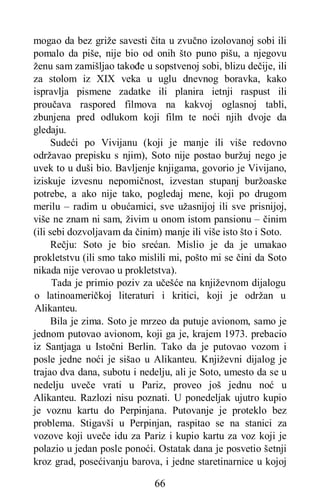66
mogao da bez griže savesti čita u zvučno izolovanoj sobi ili
pomalo da piše, nije bio od onih što puno pišu, a njegovu
ženu sam zamišljao takođe u sopstvenoj sobi, blizu dečije, ili
za stolom iz XIX veka u uglu dnevnog boravka, kako
ispravlja pismene zadatke ili planira ietnji raspust ili
proučava raspored filmova na kakvoj oglasnoj tabli,
zbunjena pred odlukom koji film te noći njih dvoje da
gledaju.
Sudeći po Vivijanu (koji je manje ili više redovno
održavao prepisku s njim), Soto nije postao buržuj nego je
uvek to u duši bio. Bavljenje knjigama, govorio je Vivijano,
iziskuje izvesnu nepomičnost, izvestan stupanj buržoaske
potrebe, a ako nije tako, pogledaj mene, koji po drugom
merilu – radim u obućamici, sve užasnijoj ili sve prisnijoj,
više ne znam ni sam, živim u onom istom pansionu – činim
(ili sebi dozvoljavam da činim) manje ili više isto što i Soto.
Rečju: Soto je bio srećan. Mislio je da je umakao
prokletstvu (ili smo tako mislili mi, pošto mi se čini da Soto
nikada nije verovao u prokletstva).
Tada je primio poziv za učešće na književnom dijalogu
o latinoameričkoj literaturi i kritici, koji je održan u
Alikanteu.
Bila je zima. Soto je mrzeo da putuje avionom, samo je
jednom putovao avionom, koji ga je, krajem 1973. prebacio
iz Santjaga u Istočni Berlin. Tako da je putovao vozom i
posle jedne noći je sišao u Alikanteu. Književni dijalog je
trajao dva dana, subotu i nedelju, ali je Soto, umesto da se u
nedelju uveče vrati u Pariz, proveo još jednu noć u
Alikanteu. Razlozi nisu poznati. U ponedeljak ujutro kupio
je voznu kartu do Perpinjana. Putovanje je proteklo bez
problema. Stigavši u Perpinjan, raspitao se na stanici za
vozove koji uveče idu za Pariz i kupio kartu za voz koji je
polazio u jedan posle ponoći. Ostatak dana je posvetio šetnji
kroz grad, posećivanju barova, i jedne staretinarnice u kojoj
 
