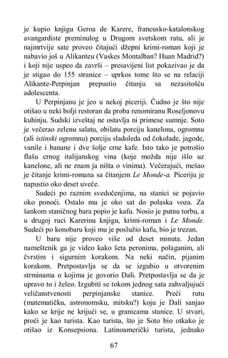 67
je kupio knjigu Geroa de Karere, francusko-katalonskog
avangardiste preminulog u Drugom svetskom ratu, ali je
najmrtvije sate proveo čitajući džepni krimi-roman koji je
nabavio još u Alikanteu (Vaskes Montalban? Huan Madrid?)
i koji nije uspeo da završi – presavijeni list pokazivao je da
je stigao do 155 stranice – uprkos tome što se na relaciji
Alikante-Perpinjan prepustio čitanju sa nezasitošću
adolescenta.
U Perpinjanu je jeo u nekoj piceriji. Čudno je što nije
otišao u neki bolji restoran da proba renomiranu Roseljonovu
kuhinju. Sudski izveštaj ne ostavlja ni primese sumnje. Soto
je večerao zelenu salatu, obilatu porciju kanelona, ogromnu
(ali istinski ogromnu) porciju sladoleda od čokolade, jagode,
vanile i banane i dve šolje crne kafe. Isto tako je potrošio
flašu crnog italijanskog vina (koje možda nije išlo uz
kanelone, ali ne znam ja ništa o vinima). Večerajući, mešao
je čitanje krimi-romana sa čitanjem Le Monde-a. Piceriju je
napustio oko deset uveče.
Sudeći po raznim svedočenjima, na stanici se pojavio
oko ponoći. Ostalo mu je oko sat do polaska voza. Za
šankom staničnog bara popio je kafu. Nosio je putnu torbu, a
u drugoj ruci Karerinu knjigu, krimi-roman i Le Monde.
Sudeći po konobaru koji mu je poslužio kafu, bio je trezan.
U baru nije proveo više od deset minuta. Jedan
nameštenik ga je video kako šeta peronima, polaganim, ali
čvrstim i sigurnim korakom. Na neki način, pijanim
korakom. Pretpostavlja se da se izgubio u otvorenim
strminama o kojima je govorio Dali. Pretpostavlja se da je
upravo to i želeo. Izgubiti se tokom jednog sata zahvaljujući
veličanstvenosti perpinjanske stanice. Preći rutu
(matematičku, astronomsku, mitsku?) koju je Dali sanjao
kako se krije ne krijući se, u granicama stanice. U stvari,
proći je kao turista. Kao turista, što je Soto bio otkako je
otišao iz Konsepsiona. Latinoamerički turista, jednako
 