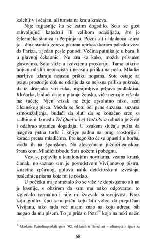 68
kolebljiv i očajan, ali turista na kraju krajeva.
Nije najjasnije šta se zatim dogodilo. Soto se gubi
zahvaljujući katedrali ili velikom odašiljaču, što je
železnička stanica u Perpinjanu. Pozni sat i hladnoća -zima
je – čine stanicu gotovo pustom uprkos skorom polasku voza
do Pariza, u jedan posle ponoći. Većina putnika je u baru ili
u glavnoj čekaonici. Ne zna se kako, možda privučen
glasovima, Soto stiže u izdvojenu prostoriju. Tamo otkriva
trojicu mladih neonacista i nejasnu priliku na podu. Mladići
marljivo udaraju nejasnu priliku nogama. Soto ostaje na
pragu prostorije dok ne otkrije da se nejasna prilika pokreće,
da iz dronjaka viri ruka, nepojmljivo prljava podlaktica.
Klošarka, budući da je u pitanju žensko, viče nemojte više da
me tučete. Njen vrisak ne čuje apsolutno niko, sem
čileanskog pisca. Možda se Sotu oči pune suzama, suzama
samosažaljenja, budući da sluti da se konačno sreo sa
sudbinom. Između Tel Quel-a i el OuLiPo-a odlučio je život
i odabrao stranicu događaja. U svakom slučaju pušta da
njegova putna torba i knjige padnu na prag prostorije i
korača prema mladićima. Pre nego što će se upustiti u borbu,
vređa ih na španskom. Na zlosrećnom južnočileanskom
španskom. Mladići izbodu Sota nožem i pobegnu.
Vest se pojavila u katalonskim novinama, veoma kratak
članak, no saznao sam je posredstvom Vivijanovog pisma,
izuzetno opširnog, gotovo nalik detektivskom izveštaju,
poslednjeg pisma koje mi je poslao.
U početku mi je smetalo što se više ne dopisujemo ali mi
je kasnije, s obzirom da sam mu retko odgovarao, to
izgledalo normalno i nije mi izazvalo surevnjivost. Kroz
koju godinu čuo sam priču koju bih voleo da prepričam
Vivijanu, iako tada već nisam znao na koju adresu bih
mogao da mu pišem. To je priča o Petri14
koja na neki način
14
Maskota Paraolimpijskih igara ’92, održanih u Barseloni – olimpijskih igara za
 