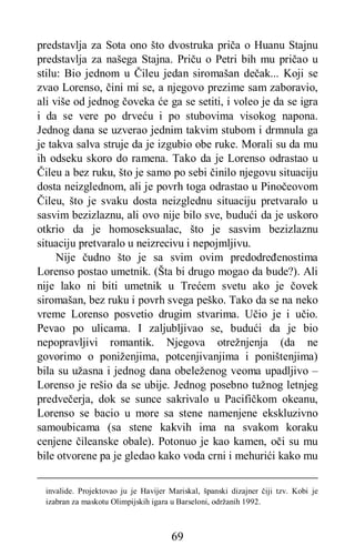 69
predstavlja za Sota ono što dvostruka priča o Huanu Stajnu
predstavlja za našega Stajna. Priču o Petri bih mu pričao u
stilu: Bio jednom u Čileu jedan siromašan dečak... Koji se
zvao Lorenso, čini mi se, a njegovo prezime sam zaboravio,
ali više od jednog čoveka će ga se setiti, i voleo je da se igra
i da se vere po drveću i po stubovima visokog napona.
Jednog dana se uzverao jednim takvim stubom i drmnula ga
je takva salva struje da je izgubio obe ruke. Morali su da mu
ih odseku skoro do ramena. Tako da je Lorenso odrastao u
Čileu a bez ruku, što je samo po sebi činilo njegovu situaciju
dosta neizglednom, ali je povrh toga odrastao u Pinočeovom
Čileu, što je svaku dosta neizglednu situaciju pretvaralo u
sasvim bezizlaznu, ali ovo nije bilo sve, budući da je uskoro
otkrio da je homoseksualac, što je sasvim bezizlaznu
situaciju pretvaralo u neizrecivu i nepojmljivu.
Nije čudno što je sa svim ovim predodređenostima
Lorenso postao umetnik. (Šta bi drugo mogao da bude?). Ali
nije lako ni biti umetnik u Trećem svetu ako je čovek
siromašan, bez ruku i povrh svega peško. Tako da se na neko
vreme Lorenso posvetio drugim stvarima. Učio je i učio.
Pevao po ulicama. I zaljubljivao se, budući da je bio
nepopravljivi romantik. Njegova otrežnjenja (da ne
govorimo o poniženjima, potcenjivanjima i poništenjima)
bila su užasna i jednog dana obeleženog veoma upadljivo –
Lorenso je rešio da se ubije. Jednog posebno tužnog letnjeg
predvečerja, dok se sunce sakrivalo u Pacifičkom okeanu,
Lorenso se bacio u more sa stene namenjene ekskluzivno
samoubicama (sa stene kakvih ima na svakom koraku
cenjene čileanske obale). Potonuo je kao kamen, oči su mu
bile otvorene pa je gledao kako voda crni i mehurići kako mu
invalide. Projektovao ju je Havijer Mariskal, španski dizajner čiji tzv. Kobi je
izabran za maskotu Olimpijskih igara u Barseloni, održanih 1992.
 