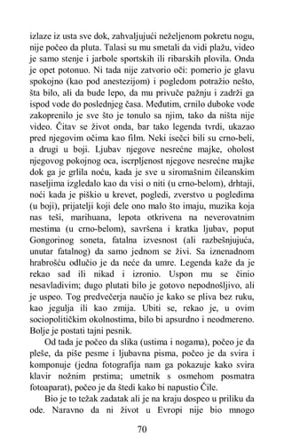 70
izlaze iz usta sve dok, zahvaljujući neželjenom pokretu nogu,
nije počeo da pluta. Talasi su mu smetali da vidi plažu, video
je samo stenje i jarbole sportskih ili ribarskih plovila. Onda
je opet potonuo. Ni tada nije zatvorio oči: pomerio je glavu
spokojno (kao pod anestezijom) i pogledom potražio nešto,
šta bilo, ali da bude lepo, da mu privuče pažnju i zadrži ga
ispod vode do poslednjeg časa. Međutim, crnilo duboke vode
zakoprenilo je sve što je tonulo sa njim, tako da ništa nije
video. Čitav se život onda, bar tako legenda tvrdi, ukazao
pred njegovim očima kao film. Neki isečci bili su crno-beli,
a drugi u boji. Ljubav njegove nesrećne majke, oholost
njegovog pokojnog oca, iscrpljenost njegove nesrećne majke
dok ga je grlila noću, kada je sve u siromašnim čileanskim
naseljima izgledalo kao da visi o niti (u crno-belom), drhtaji,
noći kada je piškio u krevet, pogledi, zverstvo u pogledima
(u boji), prijatelji koji dele ono malo što imaju, muzika koja
nas teši, marihuana, lepota otkrivena na neverovatnim
mestima (u crno-belom), savršena i kratka ljubav, poput
Gongorinog soneta, fatalna izvesnost (ali razbešnjujuća,
unutar fatalnog) da samo jednom se živi. Sa iznenadnom
hrabrošću odlučio je da neće da umre. Legenda kaže da je
rekao sad ili nikad i izronio. Uspon mu se činio
nesavladivim; dugo plutati bilo je gotovo nepodnošljivo, ali
je uspeo. Tog predvečerja naučio je kako se pliva bez ruku,
kao jegulja ili kao zmija. Ubiti se, rekao je, u ovim
sociopolitičkim okolnostima, bilo bi apsurdno i neodmereno.
Bolje je postati tajni pesnik.
Od tada je počeo da slika (ustima i nogama), počeo je da
pleše, da piše pesme i ljubavna pisma, počeo je da svira i
komponuje (jedna fotografija nam ga pokazuje kako svira
klavir nožnim prstima; umetnik s osmehom posmatra
fotoaparat), počeo je da štedi kako bi napustio Čile.
Bio je to težak zadatak ali je na kraju dospeo u priliku da
ode. Naravno da ni život u Evropi nije bio mnogo
 