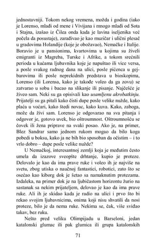 71
jednostavniji. Tokom nekog vremena, možda i godina (iako
je Lorenso, mlađi od mene i Vivijana i mnogo mlađi od Sota
i Stajna, izašao iz Čilea onda kada je lavina iseljenika već
počela da posustaje), zarađivao je kao muzičar i ulični plesač
u gradovima Holandije (koje je obožavao), Nemačke i Italije.
Boravio je u pansionima, kvartovima u kojima su živeli
emigranti iz Magreba, Turske i Afrike, a tokom srećnili
perioda u kućama ljubavnika koje je napuštao ili vice versa,
a posle svakog radnog dana na ulici, posle pićenca u gej-
barovima ili posle neprekidnih predstava u bioskopima,
Lorenso (ili Lorensa, kako je takođe voleo da ga zovu) se
zatvarao u sobu i bacao na slikanje ili pisanje. Najčešće je
živeo sam. Neki su ga opisivali kao usamljenu akrobatkinju.
Prijatelji su ga pitali kako čisti dupe posle velike nužde, kako
plaća u voćari, kako štedi novac, kako kuva. Kako, zaboga,
može da živi sam. Lorenso je odgovarao na sva pitanja i
odgovor je, gotovo uvek, bio oštroumnost. Oštroumnošću se
čovek ili žena priprave na svaki posao. Ako je, na primer,
Blez Sandrar samo jednom rukom mogao da bilo koga
pobedi u boksu, kako ja ne bih bio sposoban da očistim – i to
vrlo dobro – dupe posle velike nužde?
U Nemačkoj, interesantnoj zemlji koja je međutim često
umela da izazove sveopšte drhtanje, kupio je proteze.
Delovalo je kao da ima prave ruke i voleo ih je najviše na
svetu, zbog utiska o naučnoj fantastici, robotici, zato što se
osećao kao kiborg dok je šetao sa namaknutim protezama.
Izdaleka, na primer dok je na ljubičastom horizontu žurio na
sastanak sa nekim prijateljem, delovao je kao da ima prave
ruke. Ali ih je skidao kada je radio na ulici i prvo što bi
rekao svojim ljubavnicima, onima koji nisu shvatili da nosi
proteze, bilo je da nema ruke. Nekima se, čak, više sviđao
takav, bez ruku.
Nešto pred veliku Olimpijadu u Barseloni, jedan
katalonski glumac ili pak glumica ili grupa katalonskih
 