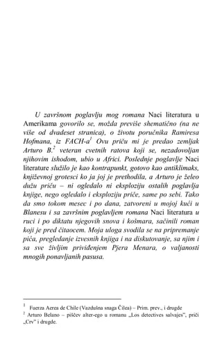 U završnom poglavlju mog romana Naci literatura u
Amerikama govorilo se, možda previše shematično (na ne
više od dvadeset stranica), o životu poručnika Ramiresa
Hofmana, iz FACH-a1
Ovu priču mi je predao zemljak
Arturo B.2
veteran cvetnih ratova koji se, nezadovoljan
njihovim ishodom, ubio u Africi. Poslednje poglavlje Naci
literature služilo je kao kontrapunkt, gotovo kao antiklimaks,
književnoj grotesci ko ja joj je prethodila, a Arturo je želeo
dužu priču – ni ogledalo ni eksploziju ostalih poglavlja
knjige, nego ogledalo i eksploziju priče, same po sebi. Tako
da smo tokom mesec i po dana, zatvoreni u mojoj kući u
Blanesu i sa završnim poglavljem romana Naci literatura u
ruci i po diktatu njegovih snova i košmara, sačinili roman
koji je pred čitaocem. Moja uloga svodila se na pripremanje
pića, pregledanje izvesnih knjiga i na diskutovanje, sa njim i
sa sve življim priviđenjem Pjera Menara, o valjanosti
mnogih ponavljanih pasusa.
1
Fuerza Aerea de Chile (Vazdušna snaga Čilea) – Prim. prev., i drugde
2
Arturo Belano – piščev alter-ego u romanu „Los detectives salvajes”, priči
„Crv” i drugde.
 