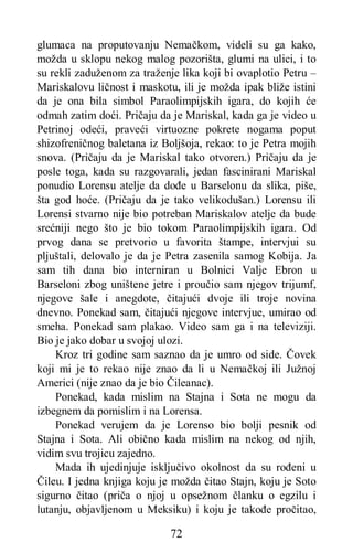 72
glumaca na proputovanju Nemačkom, videli su ga kako,
možda u sklopu nekog malog pozorišta, glumi na ulici, i to
su rekli zaduženom za traženje lika koji bi ovaplotio Petru –
Mariskalovu ličnost i maskotu, ili je možda ipak bliže istini
da je ona bila simbol Paraolimpijskih igara, do kojih će
odmah zatim doći. Pričaju da je Mariskal, kada ga je video u
Petrinoj odeći, praveći virtuozne pokrete nogama poput
shizofreničnog baletana iz Boljšoja, rekao: to je Petra mojih
snova. (Pričaju da je Mariskal tako otvoren.) Pričaju da je
posle toga, kada su razgovarali, jedan fascinirani Mariskal
ponudio Lorensu atelje da dođe u Barselonu da slika, piše,
šta god hoće. (Pričaju da je tako velikodušan.) Lorensu ili
Lorensi stvarno nije bio potreban Mariskalov atelje da bude
srećniji nego što je bio tokom Paraolimpijskih igara. Od
prvog dana se pretvorio u favorita štampe, intervjui su
pljuštali, delovalo je da je Petra zasenila samog Kobija. Ja
sam tih dana bio interniran u Bolnici Valje Ebron u
Barseloni zbog uništene jetre i proučio sam njegov trijumf,
njegove šale i anegdote, čitajući dvoje ili troje novina
dnevno. Ponekad sam, čitajući njegove intervjue, umirao od
smeha. Ponekad sam plakao. Video sam ga i na televiziji.
Bio je jako dobar u svojoj ulozi.
Kroz tri godine sam saznao da je umro od side. Čovek
koji mi je to rekao nije znao da li u Nemačkoj ili Južnoj
Americi (nije znao da je bio Čileanac).
Ponekad, kada mislim na Stajna i Sota ne mogu da
izbegnem da pomislim i na Lorensa.
Ponekad verujem da je Lorenso bio bolji pesnik od
Stajna i Sota. Ali obično kada mislim na nekog od njih,
vidim svu trojicu zajedno.
Mada ih ujedinjuje isključivo okolnost da su rođeni u
Čileu. I jedna knjiga koju je možda čitao Stajn, koju je Soto
sigurno čitao (priča o njoj u opsežnom članku o egzilu i
lutanju, objavljenom u Meksiku) i koju je takođe pročitao,
 