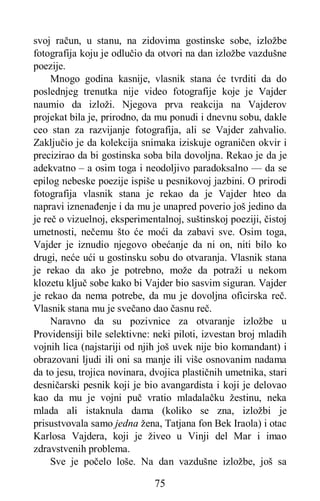 75
svoj račun, u stanu, na zidovima gostinske sobe, izložbe
fotografija koju je odlučio da otvori na dan izložbe vazdušne
poezije.
Mnogo godina kasnije, vlasnik stana će tvrditi da do
poslednjeg trenutka nije video fotografije koje je Vajder
naumio da izloži. Njegova prva reakcija na Vajderov
projekat bila je, prirodno, da mu ponudi i dnevnu sobu, dakle
ceo stan za razvijanje fotografija, ali se Vajder zahvalio.
Zaključio je da kolekcija snimaka iziskuje ograničen okvir i
precizirao da bi gostinska soba bila dovoljna. Rekao je da je
adekvatno – a osim toga i neodoljivo paradoksalno — da se
epilog nebeske poezije ispiše u pesnikovoj jazbini. O prirodi
fotografija vlasnik stana je rekao da je Vajder hteo da
napravi iznenađenje i da mu je unapred poverio još jedino da
je reč o vizuelnoj, eksperimentalnoj, suštinskoj poeziji, čistoj
umetnosti, nečemu što će moći da zabavi sve. Osim toga,
Vajder je iznudio njegovo obećanje da ni on, niti bilo ko
drugi, neće ući u gostinsku sobu do otvaranja. Vlasnik stana
je rekao da ako je potrebno, može da potraži u nekom
klozetu ključ sobe kako bi Vajder bio sasvim siguran. Vajder
je rekao da nema potrebe, da mu je dovoljna oficirska reč.
Vlasnik stana mu je svečano dao časnu reč.
Naravno da su pozivnice za otvaranje izložbe u
Providensiji bile selektivne: neki piloti, izvestan broj mladih
vojnih lica (najstariji od njih još uvek nije bio komandant) i
obrazovani ljudi ili oni sa manje ili više osnovanim nadama
da to jesu, trojica novinara, dvojica plastičnih umetnika, stari
desničarski pesnik koji je bio avangardista i koji je delovao
kao da mu je vojni puč vratio mladalačku žestinu, neka
mlada ali istaknula dama (koliko se zna, izložbi je
prisustvovala samo jedna žena, Tatjana fon Bek Iraola) i otac
Karlosa Vajdera, koji je živeo u Vinji del Mar i imao
zdravstvenih problema.
Sve je počelo loše. Na dan vazdušne izložbe, još sa
 